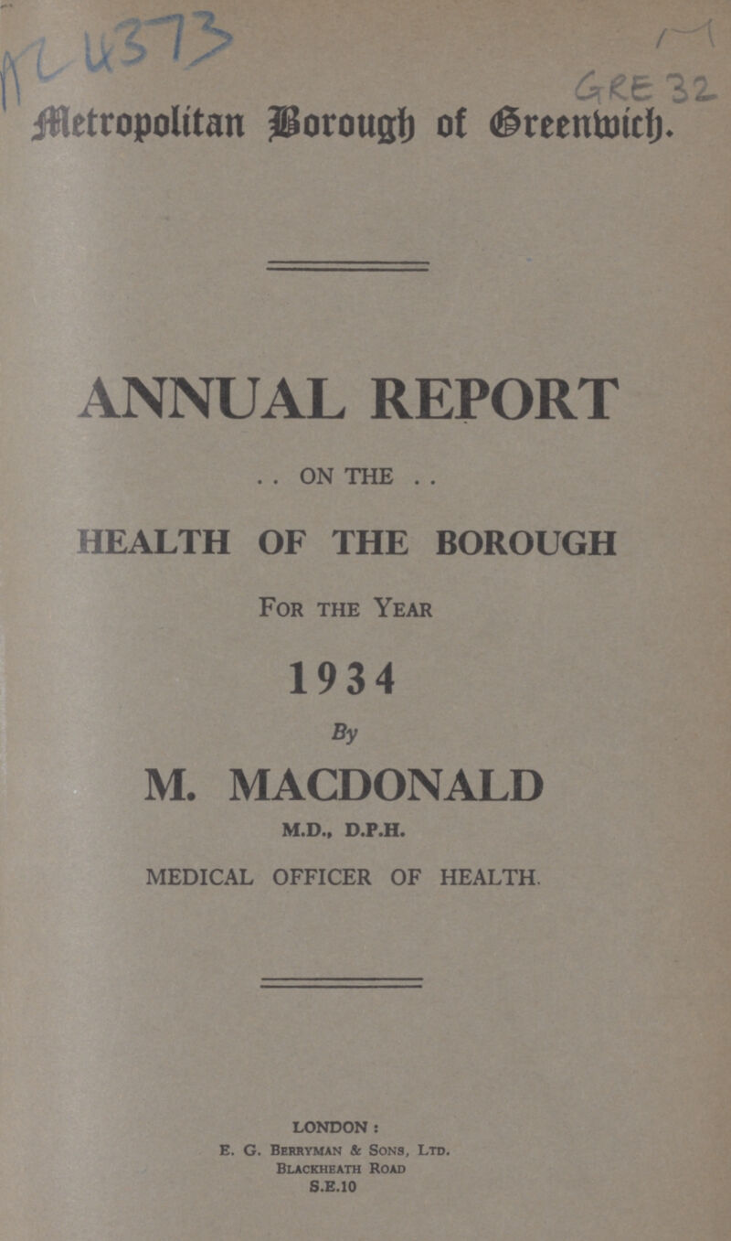 AC 4373 GRE 32 Metropolitan Borough of Greenwich. ANNUAL REPORT . . ON THE . . HEALTH OF THE BOROUGH For the Year 1934 By M. MACDONALD M.D., D.P.H. MEDICAL OFFICER OF HEALTH. LONDON: E. G. Berryman Be Sons, Ltd. Blackheath Road S.E.10