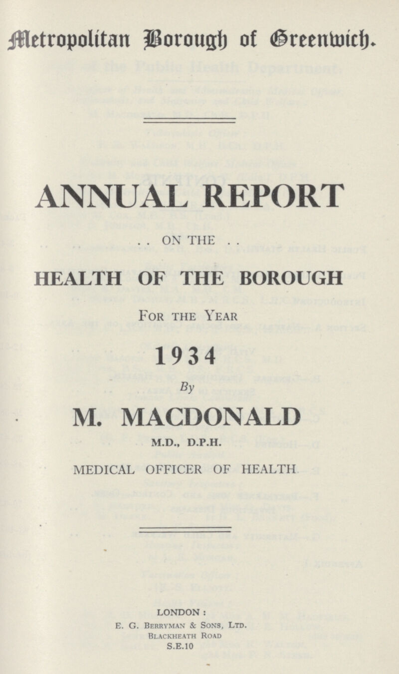 Metropolitan Borough of Greenwich. ANNUAL REPORT . . ON THE . . HEALTH OF THE BOROUGH For the Year 1934 By M. MACDONALD m.d., d.p.h. MEDICAL OFFICER OF HEALTH LONDON: E. G. Berryman & Sons, Ltd. Blackheath Road S.E.10