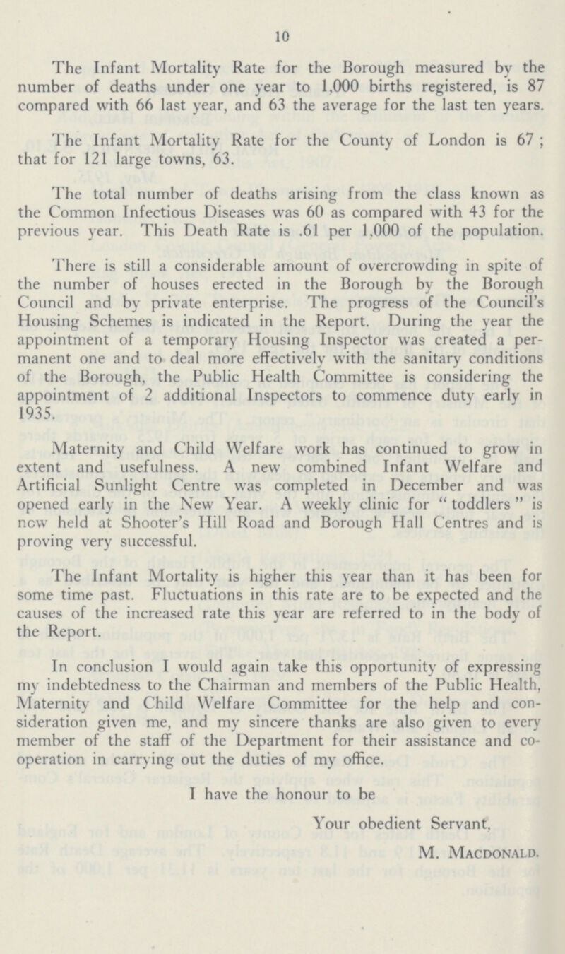 10 The Infant Mortality Rate for the Borough measured by the number of deaths under one year to 1.000 births registered, is 87 compared with 66 last year, and 63 the average for the last ten years. The Infant Mortality Rate for the County of London is 67 ; that for 121 large towns, 63. The total number of deaths arising from the class known as the Common Infectious Diseases was 60 as compared with 43 for the previous year. This Death Rate is .61 per 1.000 of the population. There is still a considerable amount of overcrowding in spite of the number of houses erected in the Borough by the Borough Council and by private enterprise. The progress of the Council's Housing Schemes is indicated in the Report. During the year the appointment of a temporary Housing Inspector was created a per manent one and to deal more effectively with the sanitary conditions of the Borough, the Public Health Committee is considering the appointment of 2 additional Inspectors to commence duty early in 1935. Maternity and Child Welfare work has continued to grow in extent and usefulness. A new combined Infant Welfare and Artificial Sunlight Centre was completed in December and was opened early in the New Year. A weekly clinic for  toddlers  is new held at Shooter's Hill Road and Borough Hall Centres and is proving very successful. The Infant Mortality is higher this year than it has been for some time past. Fluctuations in this rate are to be expected and the causes of the increased rate this year are referred to in the body of the Report. In conclusion I would again take this opportunity of expressing my indebtedness to the Chairman and members of the Public Health, Maternity and Child Welfare Committee for the help and con sideration given me, and my sincere thanks are also given to every member of the staff of the Department for their assistance and co operation in carrying out the duties of my office. I have the honour to be Your obedient Servant. M. Macdonald.