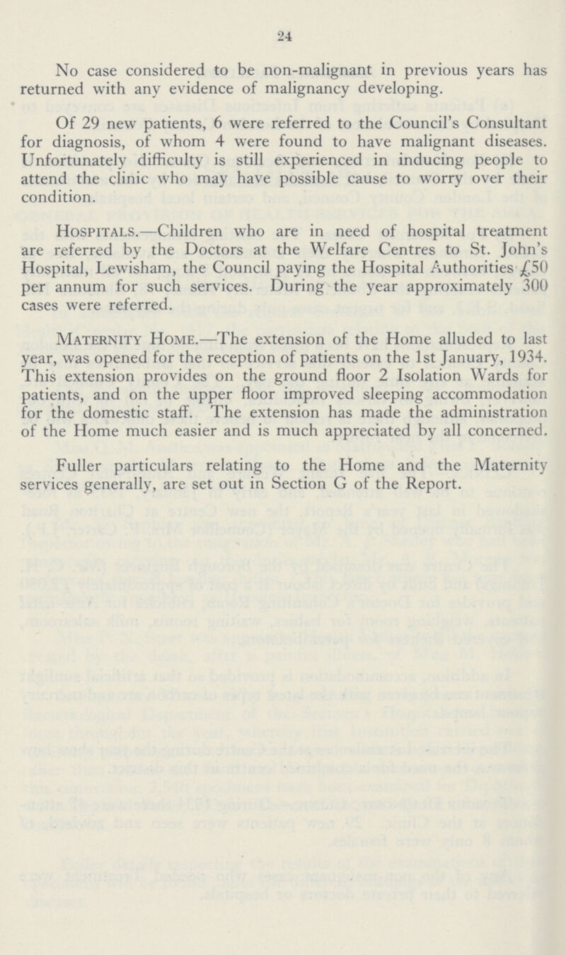 24 No case considered to be non-malignant in previous years has returned with any evidence of malignancy developing. Of 29 new patients, 6 were referred to the Council's Consultant for diagnosis, of whom 4 were found to have malignant diseases. Unfortunately difficulty is still experienced in inducing people to attend the clinic who may have possible cause to worry over their condition. Hospitals.—Children who are in need of hospital treatment are referred by the Doctors at the Welfare Centres to St. John's Hospital, Lewisham, the Council paying the Hospital Authorities £50 per annum for such services. During the year approximately 300 cases were referred. Maternity Home.—The extension of the Home alluded to last year, was opened for the reception of patients on the 1st January, 1934. This extension provides on the ground floor 2 Isolation Wards for patients, and on the upper floor improved sleeping accommodation for the domestic staff. The extension has made the administration of the Home much easier and is much appreciated by all concerned. Fuller particulars relating to the Home and the Maternity services generally, are set out in Section G of the Report.