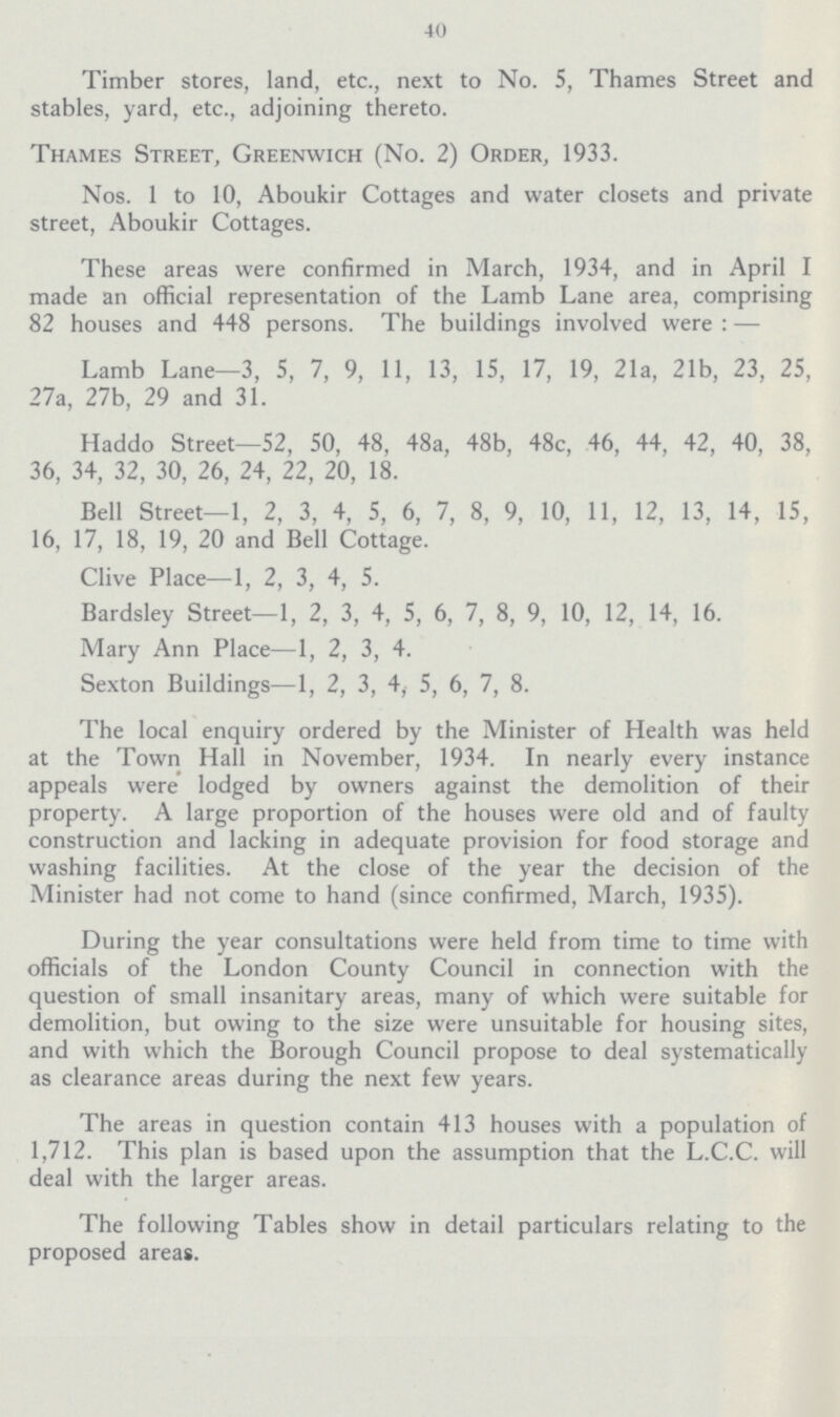 40 Timber stores, land, etc., next to No. 5, Thames Street and stables, yard, etc., adjoining thereto. Thames Street, Greenwich (No. 2) Order, 1933. Nos. 1 to 10, Aboukir Cottages and water closets and private street, Aboukir Cottages. These areas were confirmed in March, 1934, and in April I made an official representation of the Lamb Lane area, comprising 82 houses and 448 persons. The buildings involved were : — Lamb Lane—3, 5, 7, 9, 11, 13, 15, 17, 19, 21a, 21b, 23, 25, 27a, 27b, 29 and 31. Haddo Street—52, 50, 48, 48a, 48b, 48c, 46, 44, 42, 40, 38, 36, 34, 32, 30, 26, 24, 22, 20, 18. Bell Street—1, 2, 3, 4, 5, 6, 7, 8, 9, 10, 11, 12, 13, 14, 15, 16, 17, 18, 19, 20 and Bell Cottage. Clive Place—1, 2, 3, 4, 5. Bardsley Street—1, 2, 3, 4, 5, 6, 7, 8, 9, 10, 12, 14, 16. Mary Ann Place—1, 2, 3, 4. Sexton Buildings—1, 2, 3, 4, 5, 6, 7, 8. The local enquiry ordered by the Minister of Health was held at the Town Hall in November, 1934. In nearly every instance appeals were lodged by owners against the demolition of their property. A large proportion of the houses were old and of faulty construction and lacking in adequate provision for food storage and washing facilities. At the close of the year the decision of the Minister had not come to hand (since confirmed, March, 1935). During the year consultations were held from time to time with officials of the London County Council in connection with the question of small insanitary areas, many of which were suitable for demolition, but owing to the size were unsuitable for housing sites, and with which the Borough Council propose to deal systematically as clearance areas during the next few years. The areas in question contain 413 houses with a population of 1,712. This plan is based upon the assumption that the L.C.C. will deal with the larger areas. The following Tables show in detail particulars relating to the proposed areas.