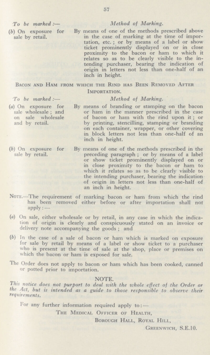 57 To be marked :— (b) On exposure for sale by retail. Method of Marking. By means of one of the methods prescribed above in the case of marking at the time of impor tation, etc. ; or by means of a label or show ticket prominently displayed on or in close proximity to the bacon or ham to which it relates so as to be clearly visible to the in tending purchaser, bearing the indication of origin in letters not less than one-half of an inch in height. Bacon and Ham from which the Rind has Been Removed After Importation. To be marked :— (a) On exposure for sale wholesale ; and on sale wholesale and by retail. (b) On exposure for sale by retail. Method of Marking. By means of branding or stamping on the bacon or ham in the manner prescribed in the case of bacon or ham with the rind upon it ; or by printing, stencilling, stamping or branding on each container, wrapper, or other covering in block letters not less than one-half of an inch in height. By means of one of the methods prescribed in the preceding paragraph ; or by means of a label or show ticket prominently displayed on or in close proximity to the bacon or ham to which it relates so as to be clearly visible to the intending purchaser, bearing the indication of origin in letters not less than one-half of an inch in height. Note.—The requirement of marking bacon or ham from which the rind has been removed either before or after importation shall not apply: — (a) On sale, either wholesale or by retail, in any case in which the indica tion of origin is clearly and conspicuously stated on an invoice or delivery note accompanying the goods ; and (b) In the case of a sale of bacon or ham which is marked on exposure for sale by retail by means of a label or show ticket to a purchaser who is present at the time of sale at the shop, place or premises on which the bacon or ham is exposed for sale. The Order does not apply to bacon or ham which has been cooked, canned or potted prior to importation. NOTE. This notice does not purport to deal with the whole effect of the Order or the Act, but is intended as a guide to those responsible to observe their requirements. For any further information required apply to: — The Medical Officer of Health, Borouch Hall, Royal Hill, Greenwich, S.E.10.