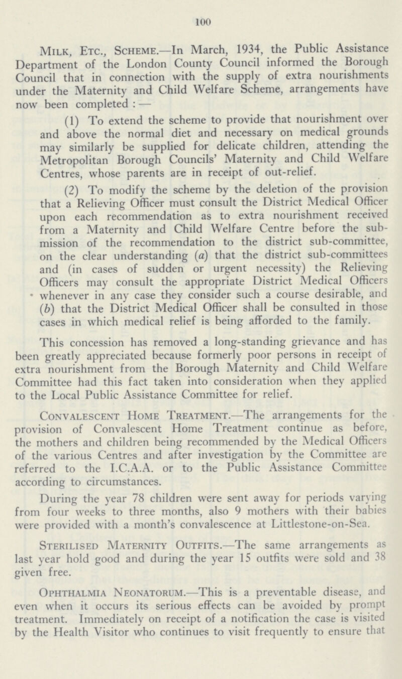 100 Milk, Etc., Scheme.—In March, 1934, the Public Assistance Department of the London County Council informed the Borough Council that in connection with the supply of extra nourishments under the Maternity and Child Welfare Scheme, arrangements have now been completed:— (1) To extend the scheme to provide that nourishment over and above the normal diet and necessary on medical grounds may similarly be supplied for delicate children, attending the Metropolitan Borough Councils' Maternity and Child Welfare Centres, whose parents are in receipt of out-relief. (2) To modify the scheme by the deletion of the provision that a Relieving Officer must consult the District Medical Officer upon each recommendation as to extra nourishment received from a Maternity and Child Welfare Centre before the sub mission of the recommendation to the district sub-committee, on the clear understanding (a) that the district sub-committees and (in cases of sudden or urgent necessity) the Relieving Officers may consult the appropriate District Medical Officers * whenever in any case they consider such a course desirable, and (b) that the District Medical Officer shall be consulted in those cases in which medical relief is being afforded to the family. This concession has removed a long-standing grievance and has been greatly appreciated because formerly poor persons in receipt of extra nourishment from the Borough Maternity and Child Welfare Committee had this fact taken into consideration when they applied to the Local Public Assistance Committee for relief. Convalescent Home Treatment.—The arrangements for the provision of Convalescent Home Treatment continue as before, the mothers and children being recommended by the Medical Officers of the various Centres and after investigation by the Committee are referred to the I.C.A.A. or to the Public Assistance Committee according to circumstances. During the year 78 children were sent away for periods varying from four weeks to three months, also 9 mothers with their babies were provided with a month's convalescence at Littlestone-on-Sea. Sterilised Maternity Outfits.—The same arrangements as last year hold good and during the year 15 outfits were sold and 38 given free. Ophthalmia Neonatorum.—This is a preventable disease, and even when it occurs its serious effects can be avoided by prompt treatment. Immediately on receipt of a notification the case is visited by the Health Visitor who continues to visit frequently to ensure that