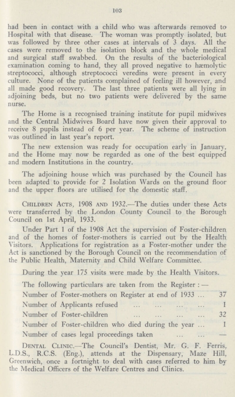 103 had been in contact with a child who was afterwards removed to Hospital with that disease. The woman was promptly isolated, but was followed by three other cases at intervals of 3 days. All the cases were removed to the isolation block and the whole medical and surgical staff swabbed. On the results of the bacteriological examination coming to hand, they all proved negative to hæmolytic streptococci, although streptococci veredins were present in every culture. None of the patients complained of feeling ill however, and all made good recovery. The last three patients were all lying in adjoining beds, but no two patients were delivered by the same nurse. The Home is a recognised training institute for pupil midwives and the Central Midwives Board have now given their approval to receive 8 pupils instead of 6 per year. The scheme of instruction was outlined in last year's report. The new extension was ready for occupation early in January, and the Home may now be regarded as one of the best equipped and modern Institutions in the country. The adjoining house which was purchased by the Council has been adapted to provide for 2 Isolation Wards on the ground floor and the upper floors are utilised for the domestic staff. Children Acts, 1908 and 1932.—The duties under these Acts were transferred by the London County Council to the Borough Council on 1st April, 1933. Under Part 1 of the 1908 Act the supervision of Foster-children and of the homes of foster-mothers is carried out by the Health Visitors. Applications for registration as a Foster-mother under the Act is sanctioned by the Borough Council on the recommendation of the Public Health, Maternity and Child Welfare Committee. During the year 175 visits were made by the Health Visitors. The following particulars are taken from the Register:— Number of Foster-mothers on Register at end of 1933 37 Number of Applicants refused 1 Number of Foster-children 32 Number of Foster-children who died during the year 1 Number of cases legal proceedings taken - Dental Clinic.—The Council's Dentist, Mr. G. F. Ferris, L.D.S., R.C.S. (Eng.), attends at the Dispensary, Maze Hill, Greenwich, once a fortnight to deal with cases referred to him by the Medical Officers of the Welfare Centres and Clinics.