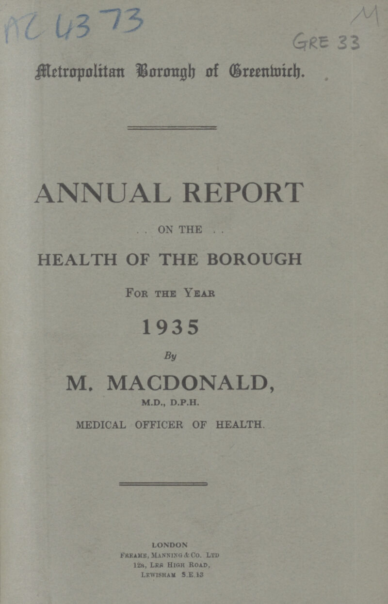 AC 4373 GRE 33 Metropolitan Borough of Greenwich. ANNUAL REPORT ON THE HEALTH OF THE BOROUGH For the Year 1935 By M. MACDONALD, m.d., d.p.h. MEDICAL OFFICER OF HEALTH. LONDON Freame Manning & Co. Ltd 12a, Lrs High Road, Lewisham S.E.13