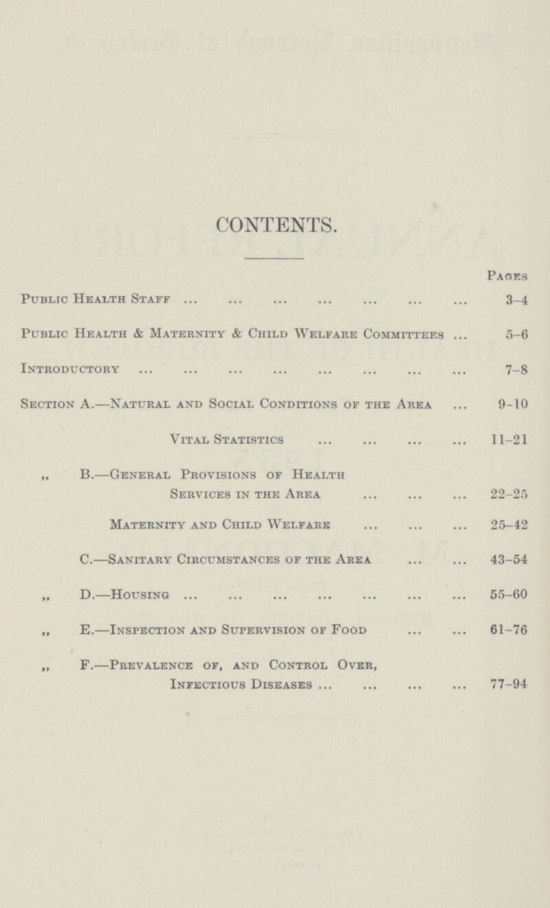 CONTENTS. Pages Public Health Staff 3-4 Public Health & Maternity & Child Welfare Committees 5-6 Introductory 7-8 Section A.—Natural and Social Conditions of the Area 9-10 Vital Statistics 11-21 „ B.—General Provisions of Health Services in the Area 22-25 Maternity and Child Welfare 25-42 C.—Sanitary Circumstances of the Area 43-54 „ D.—Housing 55-60 „ E.—Inspection and Supervision of Food 61-76 ,, F.—Prevalence of, and Control Over, Infectious Diseases 77-94