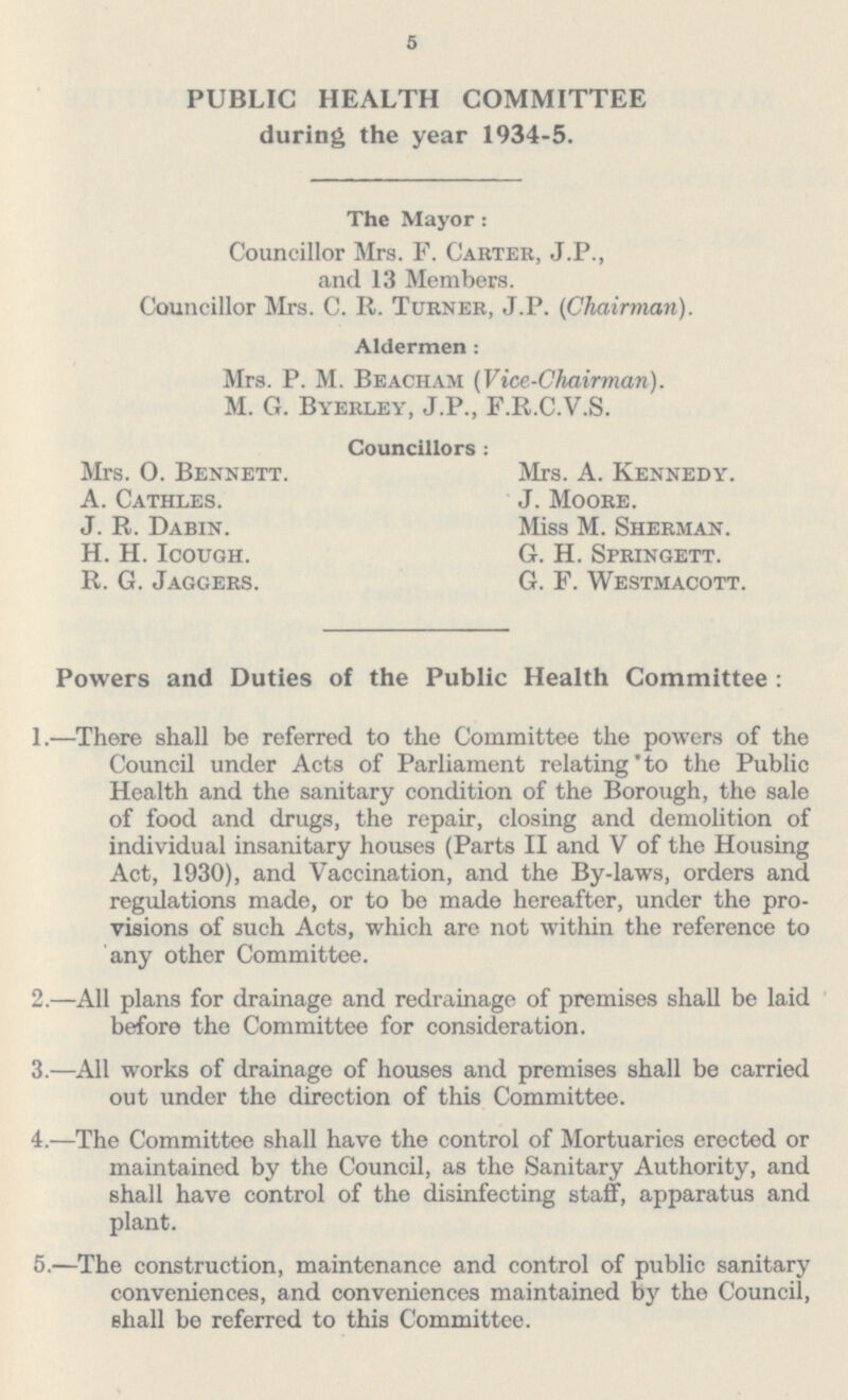 5 PUBLIC HEALTH COMMITTEE during the year 1934-5. The Mayor: Councillor Mrs. F. Carter, J.P., and 13 Members. Councillor Mrs. C. R. Turner, J.P. (Chairman). Aldermen: Mrs. P. M. Beacham (Vice-Chairman). M. G. Byerley, J.P., F.R.C.V.S. Councillors : Mrs. O. Bennett. A. Cathles. J. R. Dabin. H. H. Icough. R. G. Jaggers. Mrs. A. Kennedy. J. Moore. Miss M. Sherman. G. H. Springett. G. F. Westmacott. Powers and Duties of the Public Health Committee: 1.—There shall be referred to the Committee the powers of the Council under Acts of Parliament relating to the Public Health and the sanitary condition of the Borough, the sale of food and drugs, the repair, closing and demolition of individual insanitary houses (Parts II and V of the Housing Act, 1930), and Vaccination, and the By-laws, orders and regulations made, or to be made hereafter, under the pro visions of such Acts, which are not within the reference to any other Committee. 2.—All plans for drainage and redrainage of premises shall be laid before the Committee for consideration. 3.—All works of drainage of houses and premises shall be carried out under the direction of this Committee. 4.—The Committee shall have the control of Mortuaries erected or maintained by the Council, as the Sanitary Authority, and shall have control of the disinfecting staff, apparatus and plant. 5.—The construction, maintenance and control of public sanitary conveniences, and conveniences maintained by the Council, shall be referred to this Committee.