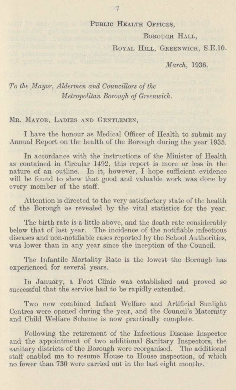 7 Public Health Offices, Borough Hall, Royal Hill, Greenwich, S.E.10. March, 1936. To the Mayor, Aldermen and Councillors of the Metropolitan Borough of Greenwich. Mr. Mayor, Ladies and Gentlemen, I have the honour as Medical Officer of Health to submit my Annual Report on the health of the Borough during the year 1935. In accordance with the instructions of the Minister of Health as contained in Circular 1492, this report is more or less in the nature of an outline. In it, however, I hope sufficient evidence will be found to shew that good and valuable work was done by every member of the staff. Attention is directed to the very satisfactory state of the health of the Borough as revealed by the vital statistics for the year. The birth rate is a little above, and the death rate considerably below that of last year. The incidence of the notifiable infectious diseases and non-notifiable cases reported by the School Authorities, was lower than in any year since the inception of the Council. The Infantile Mortality Rate is the lowest the Borough has experienced for several years. In January, a Foot Clinic was established and proved so successful that the service had to be rapidly extended. Two new combined Infant Welfare and Artificial Sunlight Centres were opened during the year, and the Council's Maternity and Child Welfare Scheme is now practically complete. Following the retirement of the Infectious Disease Inspector and the appointment of two additional Sanitary Inspectors, the sanitary districts of the Borough were reorganised. The additional staff enabled me to resume House to House inspection, of which no fewer than 730 were carried out in the last eight months.