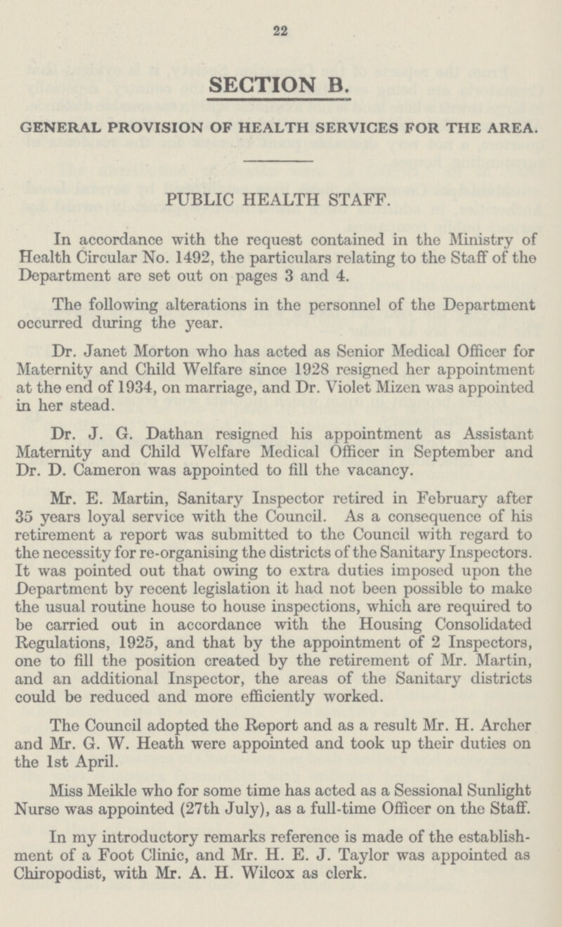 22 SECTION B. GENERAL PROVISION OF HEALTH SERVICES FOR THE AREA. PUBLIC HEALTH STAFF. In accordance with the request contained in the Ministry of Health Circular No. 1492, the particulars relating to the Staff of the Department are set out on pages 3 and 4. The following alterations in the personnel of the Department occurred during the year. Dr. Janet Morton who has acted as Senior Medical Officer for Maternity and Child Welfare since 1928 resigned her appointment at the end of 1934, on marriage, and Dr. Violet Mizen was appointed in her stead. Dr. J. G. Dathan resigned his appointment as Assistant Maternity and Child Welfare Medical Officer in September and Dr. D. Cameron was appointed to fill the vacancy. Mr. E. Martin, Sanitary Inspector retired in February after 35 years loyal service with the Council. As a consequence of his retirement a report was submitted to the Council with regard to the necessity for re-organising the districts of the Sanitary Inspectors. It was pointed out that owing to extra duties imposed upon the Department by recent legislation it had not been possible to make the usual routine house to house inspections, which are required to be carried out in accordance with the Housing Consolidated Regulations, 1925, and that by the appointment of 2 Inspectors, one to fill the position created by the retirement of Mr. Martin, and an additional Inspector, the areas of the Sanitary districts could be reduced and more efficiently worked. The Council adopted the Report and as a result Mr. H. Archer and Mr. G. W. Heath were appointed and took up their duties on the 1st April. Miss Meikle who for some time has acted as a Sessional Sunlight Nurse was appointed (27th July), as a full-time Officer on the Staff. In my introductory remarks reference is made of the establish ment of a Foot Clinic, and Mr. H. E. J. Taylor was appointed as Chiropodist, with Mr. A. H. Wilcox as clerk.