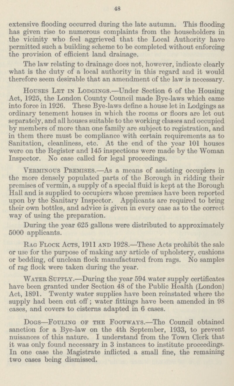 48 extensive flooding occurred during the late autumn. This flooding has given rise to numerous complaints from the householders in the vicinity who feel aggrieved that the Local Authority have permitted such a building scheme to be completed without enforcing the provision of efficient land drainage. The law relating to drainage does not, however, indicate clearly what is the duty of a local authority in this regard and it would therefore seem desirable that an amendment of the law is necessary. Houses Let in Lodgings.—Under Section 6 of the Housing Act, 1925, the London County Council made Bye-laws which came into force in 1926. These Bye-laws define a house let in Lodgings as ordinary tenement houses in which the rooms or floors are let out separately, and all houses suitable to the working classes and occupied by members of more than one family are subject to registration, and in them there must be compliance with certain requirements as to Sanitation, cleanliness, etc. At the end of the year 101 houses were on the Register and 145 inspections were made by the Woman Inspector. No case called for legal proceedings. Verminous Premises.—As a means of assisting occupiers in the more densely populated parts of the Borough in ridding their premises of vermin, a supply of a special fluid is kept at the Borough Hall and is supplied to occupiers whose premises have been reported upon by the Sanitary Inspector. Applicants are required to bring their own bottles, and advice is given in every case as to the correct way of using the preparation. During the year 625 gallons were distributed to approximately 5000 applicants. Rag Flock Acts, 1911 and 1928.—These Acts prohibit the sale or use for the purpose of making any article of upholstery, cushions or bedding, of unclean flock manufactured from rags. No samples of rag flock were taken during the year. Water Supply.—During the year 594 water supply certificates have been granted under Section 48 of the Public Health (London) Act, 1891. Twenty water supplies have been reinstated where the supply had been cut off; water fittings have been amended in 98 cases, and covers to cisterns adapted in 6 cases. Dogs—Fouling of the Footways.—The Council obtained sanction for a Bye-law on the 4th September, 1933, to prevent nuisances of this nature. I understand from the Town Clerk that it was only found necessary in 3 instances to institute proceedings. In one case the Magistrate inflicted a small fine, the remaining two cases being dismissed.