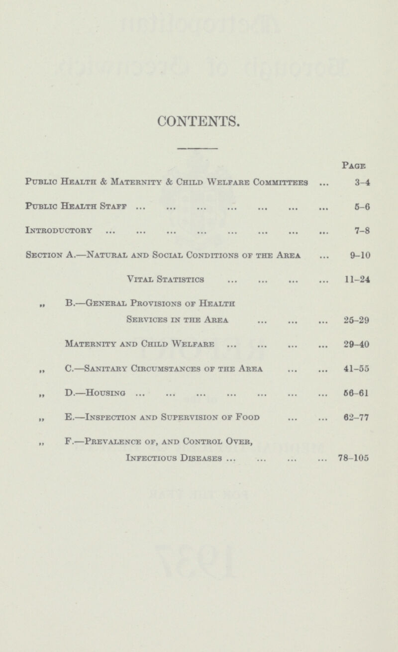 CONTENTS. Page Public Health & Maternity & Child Welfare Committees 3-4 Public Health Staff 6-6 Introductory 7-8 Section A.—Natural and Social Conditions of the Area 9-10 Vital Statistics 11-24 „ B.—General Provisions of Health Services in the Area 25-29 Maternity and Child Welfare 29-40 „ C.—Sanitary Circumstances of the Area 41-55 „ D.—Housing 60-61 „ E.—Inspection and Supervision of Food 62-77 „ F.—Prevalence of, and Control Over, Infectious Diseases 78-105