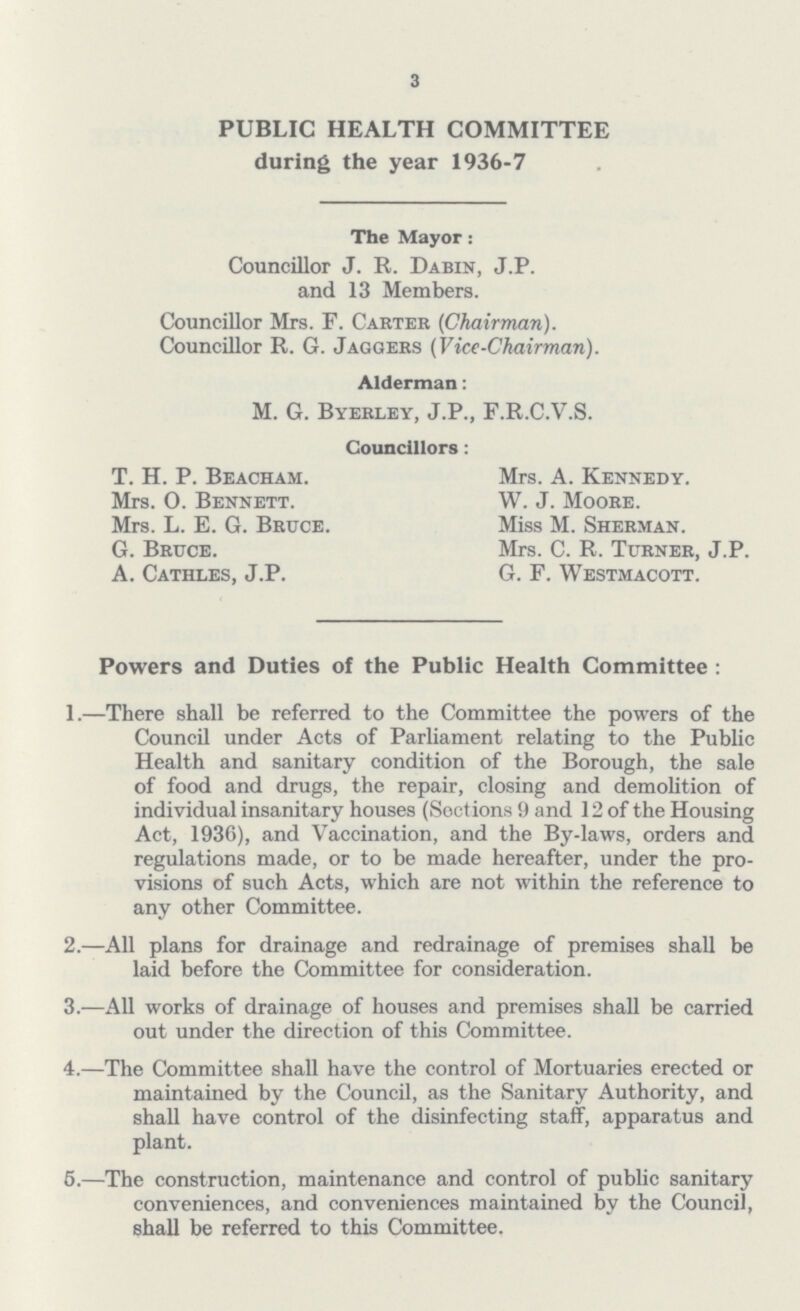 3 PUBLIC HEALTH COMMITTEE during the year 1936-7 The Mayor: Councillor J. R. Dabin, J.P. and 13 Members. Councillor Mrs. F. Carter (Chairman). Councillor R. G. Jaggers (Vice-Chairman). Alderman: M. G. Byerley, J.P., F.R.C.V.S. Councillors: T. H. P. Beacham. Mrs. A. Kennedy. Mrs. O. Bennett. W. J. Moore. Mrs. L. E. G. Bruce. Miss M. Sherman. G. Bruce. Mrs. C. R. Turner, J.P. A. Cathles, J.P. G. F. Westmacott. Powers and Duties of the Public Health Committee: 1.—There shall be referred to the Committee the powers of the Council under Acts of Parliament relating to the Public Health and sanitary condition of the Borough, the sale of food and drugs, the repair, closing and demolition of individual insanitary houses (Sections 9 and 12 of the Housing Act, 1936), and Vaccination, and the By-laws, orders and regulations made, or to be made hereafter, under the pro visions of such Acts, which are not within the reference to any other Committee. 2.—All plans for drainage and redrainage of premises shall be laid before the Committee for consideration. 3.—All works of drainage of houses and premises shall be carried out under the direction of this Committee. 4.—The Committee shall have the control of Mortuaries erected or maintained by the Council, as the Sanitary Authority, and shall have control of the disinfecting staff, apparatus and plant. 5.—The construction, maintenance and control of public sanitary conveniences, and conveniences maintained by the Council, shall be referred to this Committee.