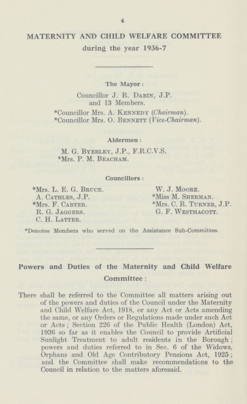 4 MATERNITY AND CHILD WELFARE COMMITTEE during the year 1936-7 The Mayor: Councillor J. R. Dabin, J.P. and 13 Members. *Councillor Mrs. A. Kennedy (Chairman). *Councillor Mrs. O. Bennett (Vice-Chairman). Aldermen: M. G. Byerley, J.P., F.R.C.V.S. *Mrs. P. M. Beacham. Councillors: *Mrs. L. E. G. Bruce. W. J. Moore. A. Cathles, J.P. *Miss M. Sherman. *Mrs. F. Carter. *Mrs. C. R. Turner, J.P. R. G. Jaggers. G. F. Westmacott. C. H. Latter. *Denotes Members who served on the Assistance Sub-Committee. Powers and Duties of the Maternity and Child Welfare Committee: There shall be referred to the Committee all matters arising out of the powers and duties of the Council under the Maternity and Child Welfare Act, 1918, or any Act or Acts amending the same, or any Orders or Regulations made under such Act or Acts ; Section 226 of the Public Health (London) Act, 1936 so far as it enables the Council to provide Artificial Sunlight Treatment to adult residents in the Borough; powers and duties referred to in Sec. 6 of the Widows, Orphans and Old Age Contributory Pensions Act, 1925; and the Committee shall make recommendations to the Council in relation to the matters aforesaid.