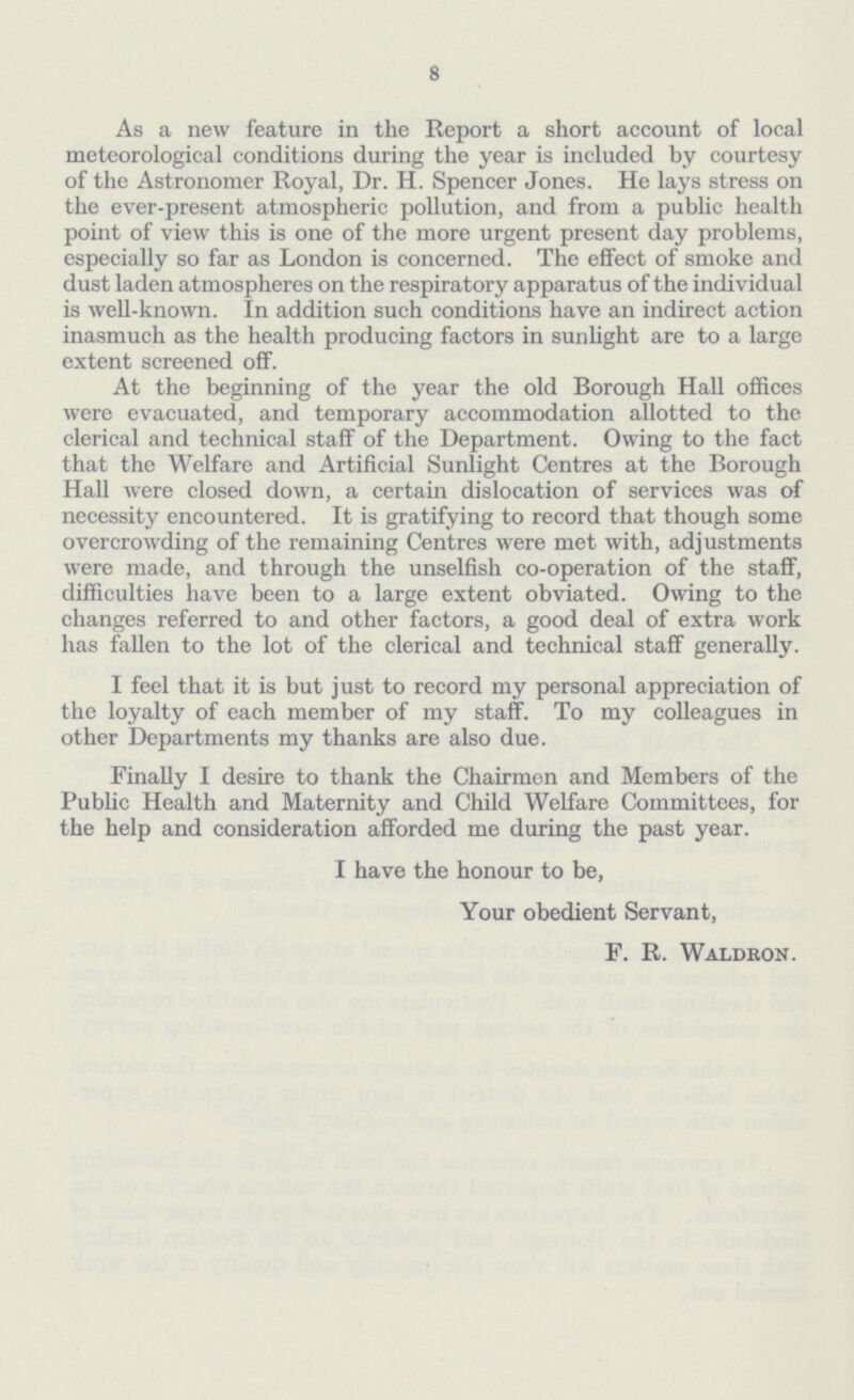 8 As a new feature in the Report a short account of local meteorological conditions during the year is included by courtesy of the Astronomer Royal, Dr. H. Spencer Jones. He lays stress on the ever-present atmospheric pollution, and from a public health point of view this is one of the more urgent present day problems, especially so far as London is concerned. The effect of smoke and dust laden atmospheres on the respiratory apparatus of the individual is well-known. In addition such conditions have an indirect action inasmuch as the health producing factors in sunlight are to a large extent screened off. At the beginning of the year the old Borough Hall offices were evacuated, and temporary accommodation allotted to the clerical and technical staff of the Department. Owing to the fact that the Welfare and Artificial Sunlight Centres at the Borough Hall were closed down, a certain dislocation of services was of necessity encountered. It is gratifying to record that though some overcrowding of the remaining Centres were met with, adjustments were made, and through the unselfish co-operation of the staff, difficulties have been to a large extent obviated. Owing to the changes referred to and other factors, a good deal of extra work has fallen to the lot of the clerical and technical staff generally. I feel that it is but just to record my personal appreciation of the loyalty of each member of my staff. To my colleagues in other Departments my thanks are also due. Finally I desire to thank the Chairmen and Members of the Public Health and Maternity and Child Welfare Committees, for the help and consideration afforded me during the past year. I have the honour to be, Your obedient Servant, F. R. Waldron.