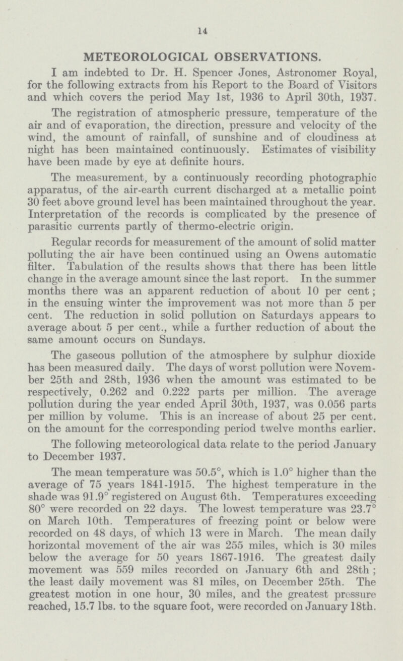14 METEOROLOGICAL OBSERVATIONS. I am indebted to Dr. H. Spencer Jones, Astronomer Royal, for the following extracts from his Report to the Board of Visitors and which covers the period May 1st, 1936 to April 30th, 1937. The registration of atmospheric pressure, temperature of the air and of evaporation, the direction, pressure and velocity of the wind, the amount of rainfall, of sunshine and of cloudiness at night has been maintained continuously. Estimates of visibility have been made by eye at definite hours. The measurement, by a continuously recording photographic apparatus, of the air-earth current discharged at a metallic point 30 feet above ground level has been maintained throughout the year. Interpretation of the records is complicated by the presence of parasitic currents partly of thermo-electric origin. Regular records for measurement of the amount of solid matter polluting the air have been continued using an Owens automatic filter. Tabulation of the results shows that there has been little change in the average amount since the last report. In the summer months there was an apparent reduction of about 10 per cent; in the ensuing winter the improvement was not more than 5 per cent. The reduction in solid pollution on Saturdays appears to average about 5 per cent., while a further reduction of about the same amount occurs on Sundays. The gaseous pollution of the atmosphere by sulphur dioxide has been measured daily. The days of worst pollution were November 25th and 28th, 1936 when the amount was estimated to be respectively, 0.262 and 0.222 parts per million. The average pollution during the year ended April 30th, 1937, was 0.056 parts per million by volume. This is an increase of about 25 per cent. on the amount for the corresponding period twelve months earlier. The following meteorological data relate to the period January to December 1937. The mean temperature was 50.5°, which is 1.0° higher than the average of 75 years 1841-1915. The highest temperature in the shade was 91.9° registered on August 6th. Temperatures exceeding 80° were recorded on 22 days. The lowest temperature was 23.7° on March 10th. Temperatures of freezing point or below were recorded on 48 days, of which 13 were in March. The mean daily horizontal movement of the air was 255 miles, which is 30 miles below the average for 50 years 1867-1916. The greatest daily movement was 559 miles recorded on January 6th and 28th; the least daily movement was 81 miles, on December 25th. The greatest motion in one hour, 30 miles, and the greatest pressure reached, 15.7 lbs. to the square foot, were recorded on January 18th.
