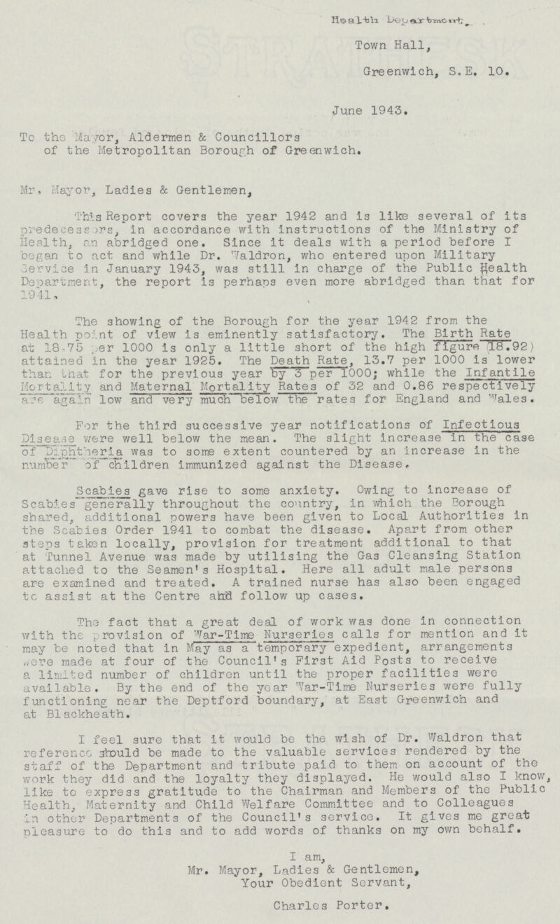 Health Department. Town Hall, Greenwich, S.E. 10. June 1943. To the Mayor, Aldermen & Councillors of the Metropolitan Borough of Greenwich. Mr, Mayor, Ladies & Gentlemen, This Report covers the year 1942 and is like several of its predecessors, in accordance with instructions of the Ministry of Health, an abridged one. Since it deals with a period before I began to act and while Dr. Waldron, who entered upon Military Service in January 1943, was still in charge of the Public health Department, the report is perhaps even more abridged than that for 1941. The showing of the Borough for the year 1942 from the Health point of view is eminently satisfactory. The Birth Rate at 18.75 per 1000 is only a little short of the high figure 18.92 attained in the year 1925. The Death Rate, 13.7 per 1000 is lower than that for the previous year by 3 per 1000; while the Infantile Mortality and Maternal Mortality Rates of 32 and 0.86 respectively are again low and very much below the rates for England and Wales. For the third successive year notifications of Infectious Disease were well below the mean. The slight increase in the case of Diphtheria was to some extent countered by an increase in the number of children immunized against the Disease. Scabies gave rise to some anxiety. Owing to increase of Scabies generally throughout the country, in which the Borough shared,, additional powers have been given to Local Authorities in the Scabies Order 1941 to combat the disease. Apart from other steps taken locally, provision for treatment additional to that at Tunnel Avenue was made by utilising the Gas Cleansing Station attached to the Seamen's Hospital. Here all adult male persons are examined and treated. A trained nurse has also been engaged to assist at the Centre and follow up cases. The fact that a great deal of work was done in connection with the provision of War -Time Nurseries calls for mention and it may be noted that in May as a temporary expedient, arrangements were made at four of the Council's First Aid Posts to receive a limited number of children until the proper facilities were available. By the end of the year W ar-Time Nurseries were fully functioning near the Deptford boundary, at East Greenwich and at Blackheath. I feel sure that it would he the wish of Dr. Waldron that reference should be made to the valuable services rendered by the staff of the Department and tribute paid to them on account of the work they did and the loyalty they displayed. He would also I know, like to express gratitude to the Chairman and Members of the Public Health, Maternity and Child Welfare Committee and to Colleagues in other Departments of the Council's service. It gives me great pleasure to do this and to add words of thanks on my own behalf. I am, Mr. Mayor, Ladies & Gentlemen, Your Obedient Servant, Charles Porter.