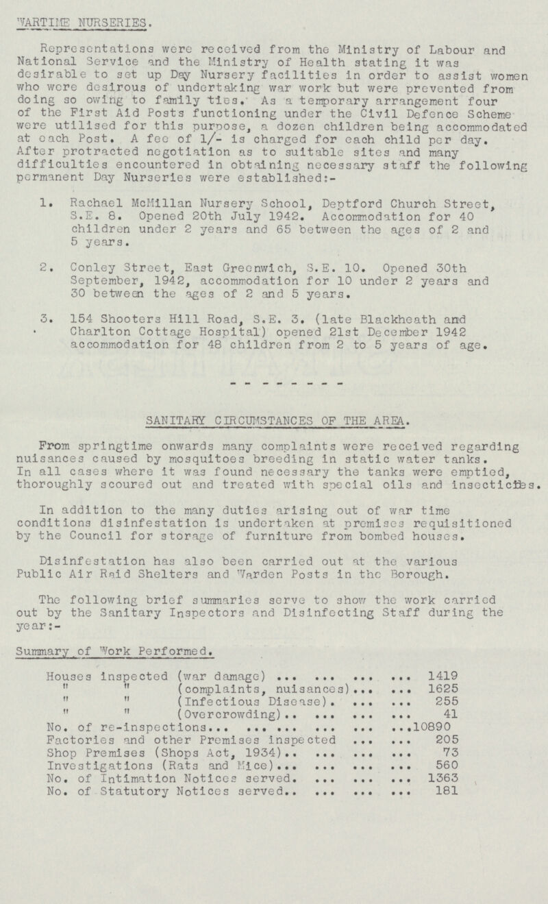 WARTIME NURSERIES. Representations were received from the Ministry of Labour and National Service and the Ministry of Health stating it was desirable to set up Day Nursery facilities in order to assist women who were desirous of undertaking war work but were prevented from doing so owing to family ties. As a temporary arrangement four of the First Aid Posts functioning under the Civil Defence Scheme were utilised for this purpose, a dozen children being accommodated at each Post. A fee of l/- is charged for each child per day. After protracted negotiation as to suitable sites and many difficulties encountered in obtaining necessary staff the following permanent Day Nurseries were established:- 1. Rachael McMillan Nursery School, Deptford Church Street, S.E. 8. Opened 20th July 1942. Accommodation for 40 children under 2 years and 65 between the ages of 2 and 5 years. 2. Conley Street, East Greenwich, S.E. 10. Opened 30th September, 1942, accommodation for 10 under 2 years and 30 between the ages of 2 and 5 years. 3. 154 Shooters Hill Road, S.E. 3. (late Blackheath and Charlton Cottage Hospital) opened 21st December 1942 accommodation for 48 children from 2 to 5 years of age. SANITARY CIRCUMSTANCES OF THE AREA. From springtime onwards many complaints were received regarding nuisances caused by mosquitoes breeding in static water tanks. In all cases where it was found necessary the tanks were emptied, thoroughly scoured out and treated with special oils and insecticides. In addition to the many duties arising out of war time conditions disinfestation is undertaken at premises requisitioned by the Council for storage of furniture from bombed houses. Disinfestation has also been carried out at the various Public Air Raid Shelters and Warden Posts in the Borough. The following brief summaries serve to show the work carried out by the Sanitary Inspectors and Disinfecting Staff during the year:- Summary of Work Performed. Houses inspected (war damage) 1419   (complaints, nuisances) 1625   (Infectious Disease). 255   (Overcrowding) 41 No. of re-inspections 10890 Factories and other Premises inspected 205 Shop Premises (Shops Act, 1934) 73 Investigations (Rats and Mice) 560 No. of Intimation Notices served 1363 No. of Statutory Notices served 181