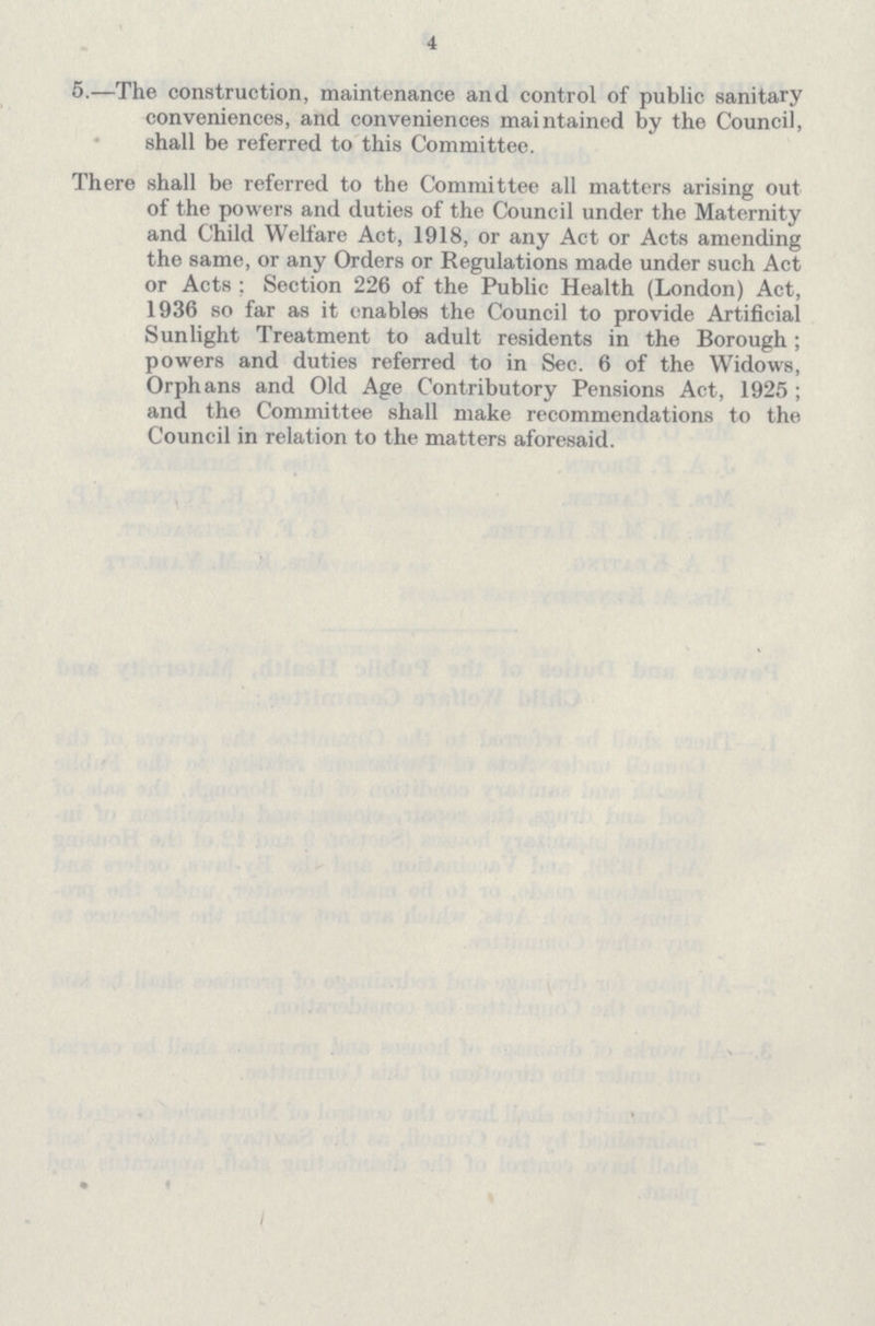 4 5.—The construction, maintenance and control of public sanitary conveniences, and conveniences maintained by the Council, shall be referred to this Committee. There shall be referred to the Committee all matters arising out of the powers and duties of the Council under the Maternity and Child Welfare Act, 1918, or any Act or Acts amending the same, or any Orders or Regulations made under such Act or Acts : Section 226 of the Public Health (London) Act, 1936 so far as it enables the Council to provide Artificial Sunlight Treatment to adult residents in the Borough; powers and duties referred to in Sec. 6 of the Widows, Orphans and Old Age Contributory Pensions Act, 1925; and the Committee shall make recommendations to the Council in relation to the matters aforesaid.