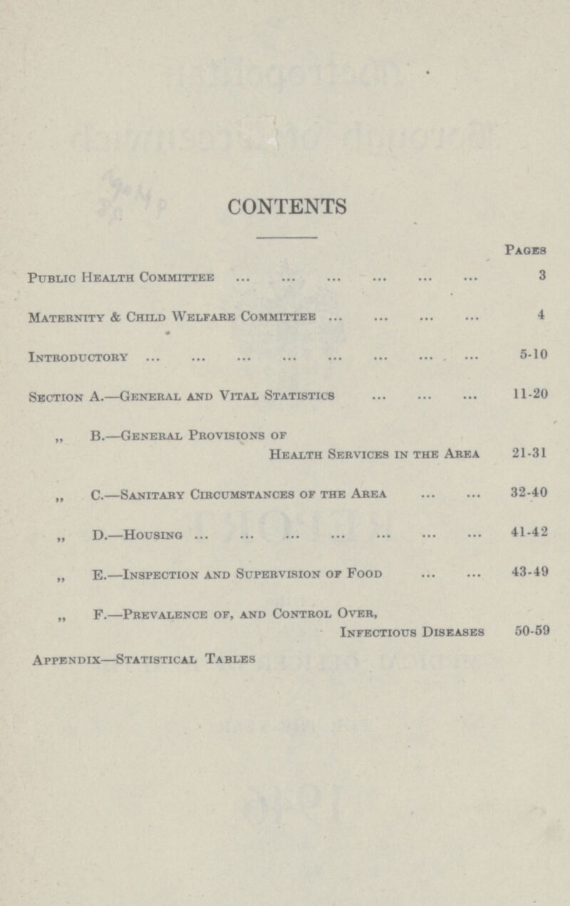 CONTENTS Pages Public Health Committee 3 Maternity & Child Welfare Committee 4 Introductory 6-10 Section A.—General and Vital Statistics 11-20 „ B.—General Provisions or Health Services in the Area 21-31 „ C.—Sanitary Circumstances or the Area 32-40 „ D.—Housing 41-42 „ E.—Inspection and Supervision of Food 43-49 „ F.—Prevalence of, and Control Over, Infectious Diseases 50-59 Appendix—Statistical Tables