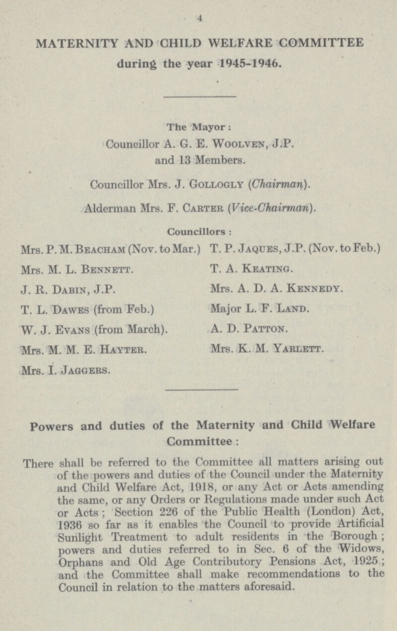 4 MATERNITY AND CHILD WELFARE COMMITTEE during the year 1945-1946. The Mayor: Councillor A. G. E. Woolven, J.P. and 13 Members. Councillor Mrs. J. Gollogly (Chairman). Alderman Mrs. F. Carter (Vice-Chairman). Councillors : Mrs. P. M. Beacham (Nov. to Mar.) T. P. Jaques, J.P. (Nov. to Feb.) Mrs. M. L. Bennett. T. A. Keating. J. R. Dabin, J.P. Mrs. A. D. A. Kennedy. T. L. Dawes (from Feb.) Major L. F. Land. W. J. Evans (from March). A. D. Patton. Mrs. M. M. E. Hayter. Mrs. K. M. Yarlett. Mrs. I. Jaggers. Powers and duties of the Maternity and Child Welfare Committee : There shall be referred to the Committee all matters arising out of the powers and duties of the Council under the Maternity and Child Welfare Act, 1918, or any Act or Acts amending the same, or any Orders or Regulations made under such Act or Acts; Section 226 of the Public Health (London) Act, 1936 so far as it enables the Council to provide Artificial Sunlight Treatment to adult residents in the Borough; powers and duties referred to in Sec. 6 of the Widows, Orphans and Old Age Contributory Pensions Act, 1925; and the Committee shall make recommendations to the Council in relation to the matters aforesaid.