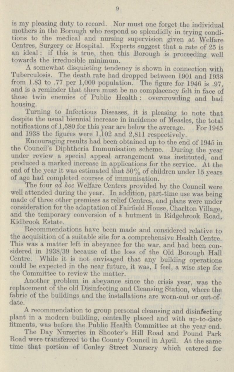 9 is my pleasing duty to record. Nor must one forget the individual others in the Borough who respond so splendidly in trying condi tions to the medical and nursing supervision given at Welfare Centres, Surgery or Hospital. Experts suggest that a rate of 25 is an ideal: if this is true, then this Borough is proceeding well towards the irreducible minimum. A somewhat disquieting tendency is shown in connection with Tuberculosis. The death rate had dropped between 1901 and 1938 from 1.83 to .77 per 1,000 population. The figure for 1946 is .97, and is a reminder that there must be no complacency felt in face of those twin enemies of Public Health: overcrowding and bad housing. Turning to Infectious Diseases, it is pleasing to note that despite the usual biennial increase in incidence of Measles, the total notifications of 1,580 for this year are below the average. For 1945 and 1938 the figures were 1,102 and 2,811 respectively. Encouraging results had been obtained up to the end of 1945 in the Council's Diphtheria Immunisation scheme. During the year under review a special appeal arrangement was instituted, and produced a marked increase in applications for the service. At the end of the year it was estimated that 50% of children under 15 years of age had completed courses of immunisation. The four ad hoc Welfare Centres provided by the Council were well attended during the year. In addition, part-time use was being made of three other premises as relief Centres, and plans were under consideration for the adaptation of Fairfield House, Charlton Village, and the temporary conversion of a hutment in Ridgebrook Road, Kid brook Estate. Recommendations have been made and considered relative to the acquisition of a suitable site for a comprehensive Health Centre. This was a matter left in abeyance for the war, and had been con sidered in 1938/39 because of the loss of the Old Borough Hall Centre. While it is not envisaged that any building operations could be expected in the near future, it was, I feel, a wise step for the Committee to review the matter. Another problem in abeyance since the crisis year, was the replacement of the old Disinfecting and Cleansing Station, where the fabric of the buildings and the installations are worn-out or out-of date. A recommendation to group personal cleansing and disinfecting plant in a modern building, centrally placed and with up-to-date fitments, was before the Public Health Committee at the year end. The Day Nurseries in Shooter's Hill Road and Pound Park Road were transferred to the County Council in April. At the same time that portion of Conley Street Nursery which catered for