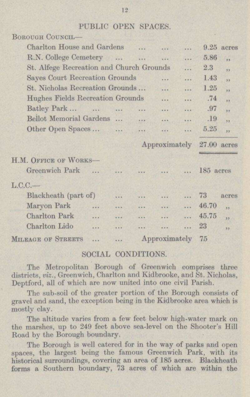 12 PUBLIC OPEN SPACES. Borough Council— Charlton House and Gardens 9.25 acres R.N. College Cemetery 5.86 „ St. Alfege Recreation and Church Grounds 2.3 „ Sayes Court Recreation Grounds 1.43 „ St. Nicholas Recreation Grounds 1.25 „ Hughes Fields Recreation Grounds .74 „ Batley Park .97 „ Bellot Memorial Gardens .19 „ Other Open Spaces 5.25 „ Approximately 27.00 acres H.M. Office of Works— Greenwich Park 185 acres L.C.C.— Blackheath (part of) 73 acres Maryon Park 46.70 „ Charlton Park 45.75 „ Charlton Lido 23 Mileage of Streets Approximately 75 SOCIAL CONDITIONS. The Metropolitan Borough of Greenwich comprises three districts, viz., Greenwich, Charlton and Kidbrooke, and St. Nicholas, Deptford, all of which are now united into one civil Parish. The sub-soil of the greater portion of the Borough consists of gravel and sand, the exception being in the Kidbrooke area which is mostly clay. The altitude varies from a few feet below high-water mark on the marshes, up to 249 feet above sea-level on the Shooter's Hill Road by the Borough boundary. The Borough is well catered for in the way of parks and open spaces, the largest being the famous Greenwich Park, with its historical surroundings, covering an area of 185 acres. Blackheath forms a Southern boundary, 73 acres of which are within the
