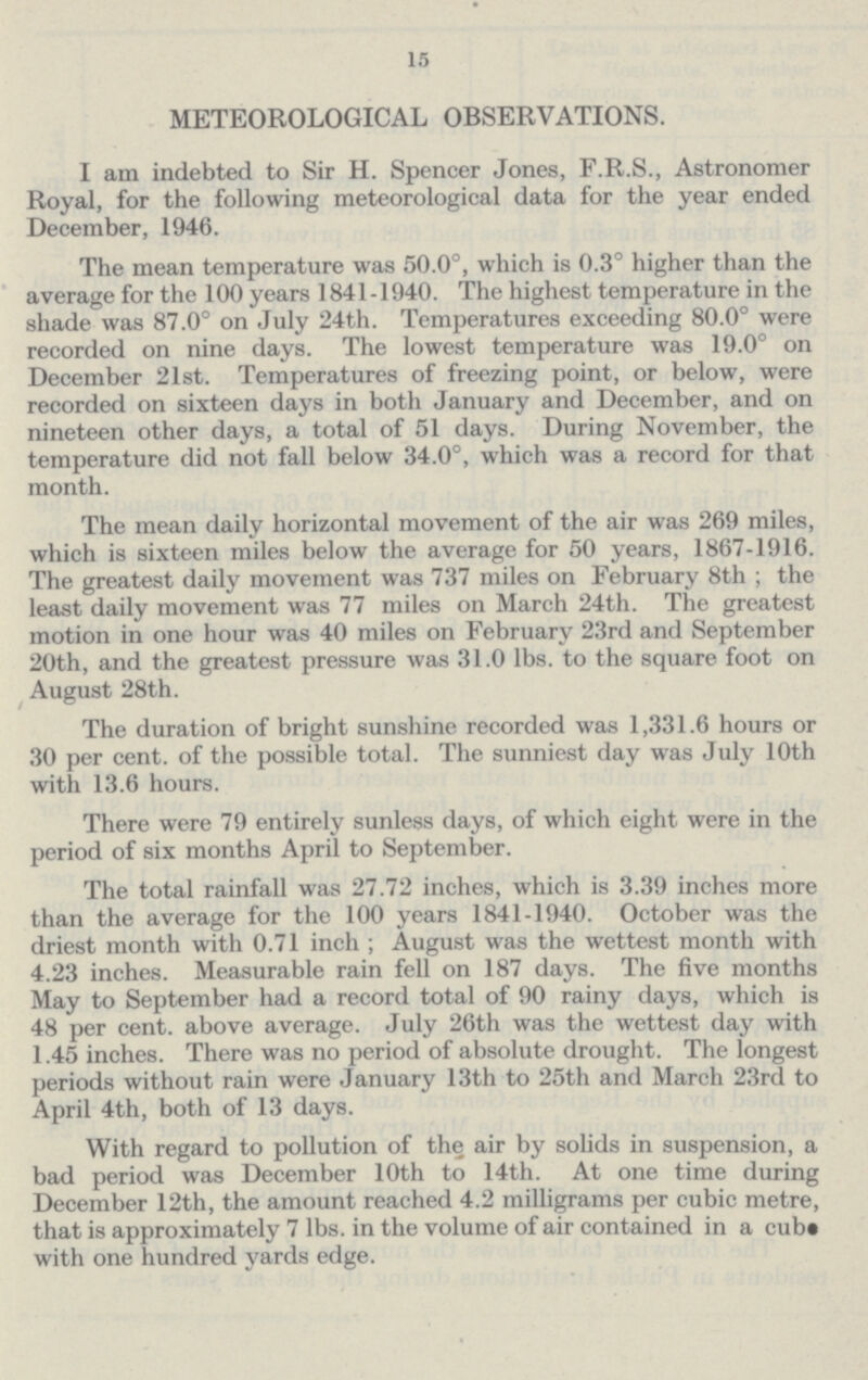 15 METEOROLOGICAL OBSERVATIONS. I am indebted to Sir H. Spencer Jones, F.R.S., Astronomer Royal, for the following meteorological data for the year ended December, 1946. The mean temperature was 50.0°, which is 0.3° higher than the average for the 100 years 1841-1940. The highest temperature in the shade was 87.0° on July 24th. Temperatures exceeding 80.0° were recorded on nine days. The lowest temperature was 19.0° on December 21st. Temperatures of freezing point, or below, were recorded on sixteen days in both January and December, and on nineteen other days, a total of 51 days. During November, the temperature did not fall below 34.0°, which was a record for that month. The mean daily horizontal movement of the air was 269 miles, which is sixteen miles below the average for 50 years, 1867-1916. The greatest daily movement was 737 miles on February 8th ; the least daily movement was 77 miles on March 24th. The greatest motion in one hour was 40 miles on February 23rd and September 20th, and the greatest pressure was 31.0 lbs. to the square foot on August 28th. The duration of bright sunshine recorded was 1,331.6 hours or 30 per cent, of the possible total. The sunniest day was July 10th with 13.6 hours. There were 79 entirely sunless days, of which eight were in the period of six months April to September. The total rainfall was 27.72 inches, which is 3.39 inches more than the average for the 100 years 1841-1940. October was the driest month with 0.71 inch ; August was the wettest month with 4.23 inches. Measurable rain fell on 187 days. The five months May to September had a record total of 90 rainy days, which is 48 per cent, above average. July 26th was the wettest day with 1.45 inches. There was no period of absolute drought. The longest periods without rain were January 13th to 25th and March 23rd to April 4th, both of 13 days. With regard to pollution of the air by solids in suspension, a bad period was December 10th to 14th. At one time during December 12th, the amount reached 4.2 milligrams per cubic metre, that is approximately 7 lbs. in the volume of air contained in a cub with one hundred yards edge.