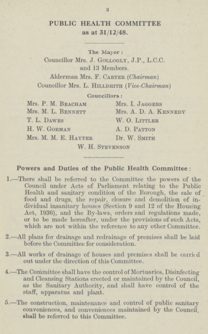 3 PUBLIC HEALTH COMMITTEE as at 31/12/48. The Major : Councillor Mrs. J. Gollogly, J.P., L.C.C. and 13 Members. Alderman Mrs. F. Carter (Chairman) Councillor Mrs. L. Hilldrith (Vice-Chairman) Councillors : Mrs. P. M. Beacham Mrs. I. Jaggers Mrs. M. L. Bennett Mrs. A. D. A. Kennedy T. L. Dawes W. 0. Littler H. W. Gorman A. D. Patton Mrs. M. M. E. Hayter Dr. W. Smith W. H. Stevenson Powers and Duties of the Public Health Committee : 1.—There shall be referred to the Committee the powers of the Council under Acts of Parliament relating to the Public Health and sanitary condition of the Borough, the sale of food and drugs, the repair, closure and demolition of in dividual insanitary houses (Section 9 and 12 of the Housing Act, 1936), and the By-laws, orders and regulations made, or to be made hereafter, under the provisions of such Acts, which are not within the reference to any other Committee. 2.—All plans for drainage and redrainage of premises shall be laid before the Committee for consideration. 3.—All works of drainage of houses and premises 6hall be carried out under the direction of this Committee. 4.—The Committee shall have the control of Mortuaries, Disinfecting and Cleansing Stations erected or maintained by the Council, as the Sanitary Authority, and shall have control of the staff, apparatus and plant. 5.—The construction, maintenance and control of public sanitary conveniences, and conveniences maintained by the Council, shall be referred to this Committee.