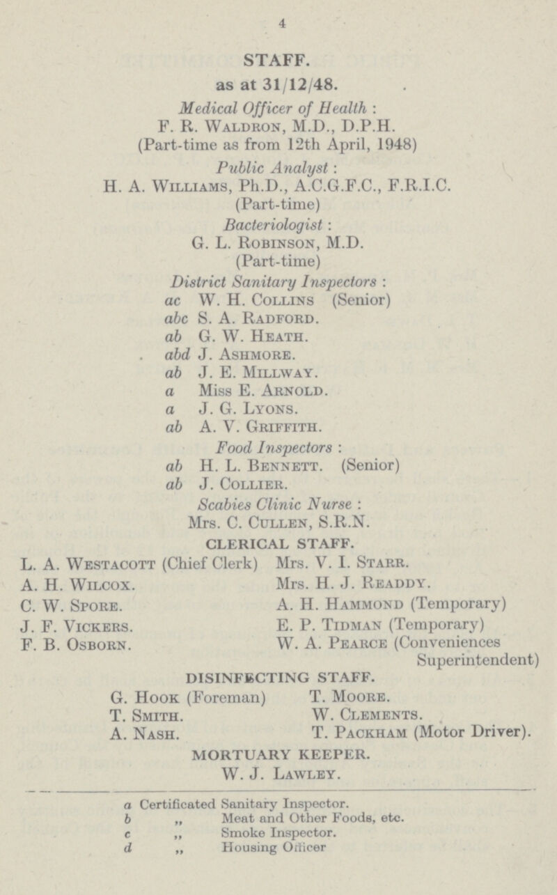 4 STAFF. as at 31/12/48. Medical Officer of Health : F. R. Waldron, M.D., D.P.H. (Part-time as from 12th April, 1948) Public Analyst: H. A. Williams, Ph.D., A.C.G.F.C., F.R.I.C. (Part-time) Bacteriologist: G. L. Robinson, M.D. (Part-time) District Sanitary Inspectors : ac W. H. Collins (Senior) abc S. A. Radford. ab G. W. Heath. abd J. Ashmore. ab J. E. Millway. a Miss E. Arnold. a J. G. Lyons. ab A. V. Griffith. Food Inspectors : ab H. L. Bennett. (Senior) ab J. Collier. Scabies Clinic Nurse : Mrs. C. Cullen, S.R.N. CLERICAL STAFF. L. A. Westacott (Chief Clerk) Mrs. V. I. Starr. A. H. Wilcox. Mrs. H. J. Readdy. C. W. Spore. A. H. Hammond (Temporary) J. F. Vickers. E. P. Tidman (Temporary) F. B. Osborn. W. A. Pearce (Conveniences Superintendent) DISINFECTING STAFF. G. Hook (Foreman) T. Moore. T. Smith. W. Clements. A. Nash. T. Packham (Motor Driver). MORTUARY KEEPER. W. J. Lawley. a Certificated Sanitary Inspector. b „ Meat and Other Foods, etc. c „ Smoke Inspector. d „ Housing Orticer