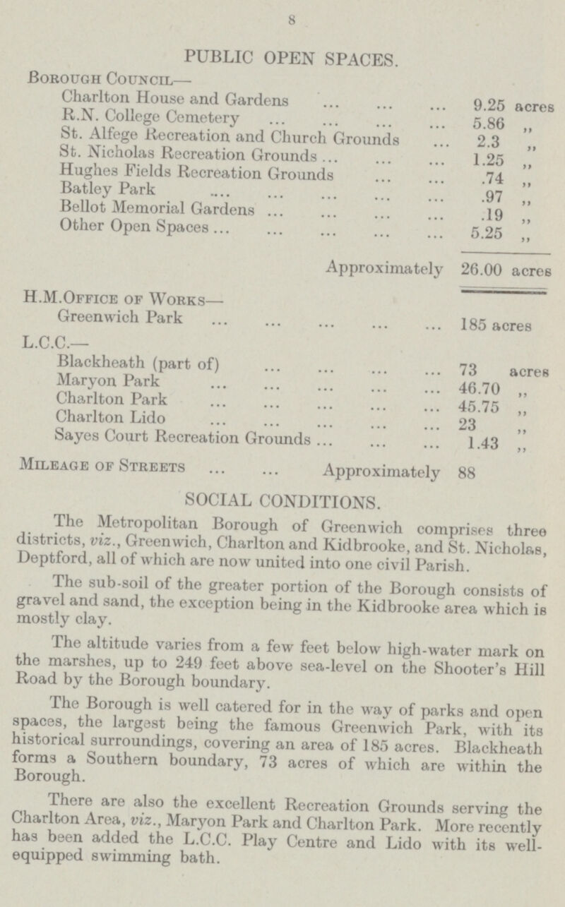 8 PUBLIC OPEN SPACES. Borough Council— Charlton House and Gardens 9.25 acres R.N. College Cemetery 5.86 „ St. Alfege Recreation and Church Grounds 2.3 „ St. Nicholas Recreation Grounds 1.25 „ Hughes Fields Recreation Grounds .74 „ Batley Park .97 „ Bellot Memorial Gardens .19 „ Other Open Spaces 5.25 „ Approximately 26.00 acres H.M.Office of Works— Greenwich Park 185 acres L.C.C.— Blackheath (part of) 73 acres Maryon Park 46.70 „ Charlton Park 45.75 „ Charlton Lido 23 Sayes Court Recreation Grounds 1.43 „ Mileage of Streets Approximately 88 SOCIAL CONDITIONS. The Metropolitan Borough of Greenwich comprises three districts, viz., Greenwich, Charlton and Kidbrooke, and St. Nicholas, Deptford, all of which are now united into one civil Parish. The sub-soil of the greater portion of the Borough consists of gravel and sand, the exception being in the Kidbrooke area which is mostly clay. The altitude varies from a few feet below high-water mark on the marshes, up to 249 feet above sea-level on the Shooter's Hill Road by the Borough boundary. The Borough is well catered for in the way of parks and open spaces, the largest being the famous Greenwich Park, with its historical surroundings, covering an area of 185 acres. Blackheath forms a Southern boundary, 73 acres of which are within the Borough. There are also the excellent Recreation Grounds serving the Charlton Area, viz., Maryon Park and Charlton Park. More recently has been added the L.C.C. Play Centre and Lido with its well equipped swimming bath.