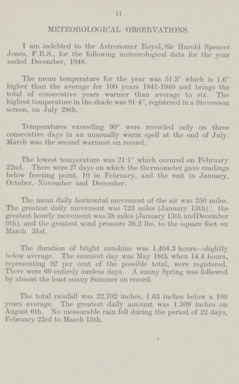 11 METEOROLOGICAL OBSERVATIONS. I am indebted to the Astronomer Royal, Sir Harold Spencer Jones, F.R.S., for the following meteorological data for the year ended December, 1948. The mean temperature for the year was 51.3° which is 1.6° higher than the average for 100 years 1841-1940 and brings the total of consecutive years warmer than average to six. The highest temperature in the shade was 91' 4°, registered in a Stevenson screen, on July 28th. Temperatures exceeding 90° were recorded only on three consecutive days in an unusually warm spell at the end of July. March was the second warmest on record. The lowest temperature was 21.1° which occured on February 22nd. There were 27 days on which the thermometer gave readings below freezing point, 10 in February, and the rest in January, October, November and December. The mean daily horizontal movement of the air was 250 miles. The greatest daily movement was 723 miles (January 13th); the greatest hourly movement was 38 miles (January 13th and December 9th), and the greatest wind pressure 36.2 lbs. to the square foot on March 31st. The duration of bright sunshine was 1,404.3 hours—slightly below average. The sunniest day was May 18th when 14.4 hours, representing 92 per cent of the possible total, were registered. There were 60 entirely sunless days. A sunny Spring was followed by almost the least sunny Summer on record. The total rainfall was 22.702 inches, 1.63 inches below a 100 years average. The greatest daily amount was 1.309 inches on August 6th. No measurable rain fell during the period of 22 days, February 23rd to March 15th.