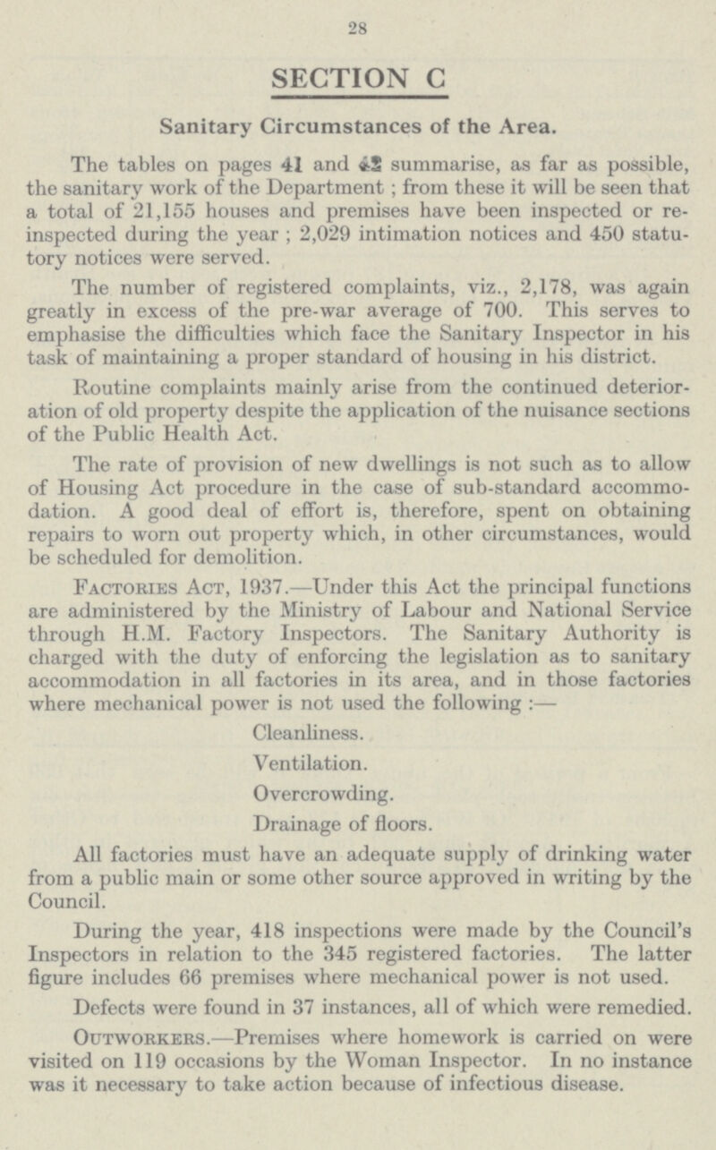 28 SECTION C Sanitary Circumstances of the Area. The tables on pages 41 and 42 summarise, as far as possible, the sanitary work of the Department; from these it will be seen that a total of 21,155 houses and premises have been inspected or re inspected during the year; 2,029 intimation notices and 450 statu tory notices were served. The number of registered complaints, viz., 2,178, was again greatly in excess of the pre-war average of 700. This serves to emphasise the difficulties which face the Sanitary Inspector in his task of maintaining a proper standard of housing in his district. Routine complaints mainly arise from the continued deterior ation of old property despite the application of the nuisance sections of the Public Health Act. The rate of provision of new dwellings is not such as to allow of Housing Act procedure in the case of sub-standard accommo dation. A good deal of effort is, therefore, spent on obtaining repairs to worn out property which, in other circumstances, would be scheduled for demolition. Factories Act, 1937.—Under this Act the principal functions are administered by the Ministry of Labour and National Service through H.M. Factory Inspectors. The Sanitary Authority is charged with the duty of enforcing the legislation as to sanitary accommodation in all factories in its area, and in those factories where mechanical power is not used the following:— Cleanliness. Ventilation. Overcrowding. Drainage of floors. All factories must have an adequate supply of drinking water from a public main or some other source approved in writing by the Council. During the year, 418 inspections were made by the Council's Inspectors in relation to the 345 registered factories. The latter figure includes 66 premises where mechanical power is not used. Defects were found in 37 instances, all of which were remedied. Outworkers.—Premises where homework is carried on were visited on 119 occasions by the Woman Inspector. In no instance was it necessary to take action because of infectious disease.