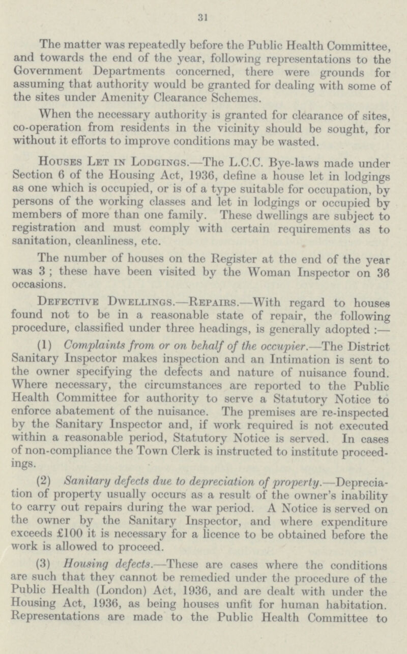 31 The matter was repeatedly before the Public Health Committee, and towards the end of the year, following representations to the Government Departments concerned, there were grounds for assuming that authority would be granted for dealing with some of the sites under Amenity Clearance Schemes. When the necessary authority is granted for clearance of sites, co-operation from residents in the vicinity should be sought, for without it efforts to improve conditions may be wasted. Houses Let in Lodgings.—The L.C.C. Bye-laws made under Section 6 of the Housing Act, 1936, define a house let in lodgings as one which is occupied, or is of a type suitable for occupation, by persons of the working classes and let in lodgings or occupied by members of more than one family. These dwellings are subject to registration and must comply with certain requirements as to sanitation, cleanliness, etc. The number of houses on the Register at the end of the year was 3 ; these have been visited by the Woman Inspector on 36 occasions. Defective Dwellings.—Repairs.—With regard to houses found not to be in a reasonable state of repair, the following procedure, classified under three headings, is generally adopted :— (1) Complaints from or on behalf of the occupier.—The District Sanitary Inspector makes inspection and an Intimation is sent to the owner specifying the defects and nature of nuisance found. Where necessary, the circumstances are reported to the Public Health Committee for authority to serve a Statutory Notice to enforce abatement of the nuisance. The premises are re-inspected by the Sanitary Inspector and, if work required is not executed within a reasonable period, Statutory Notice is served. In cases of non-compliance the Town Clerk is instructed to institute proceed ings. (2) Sanitary defects due to depreciation of property.—Deprecia tion of property usually occurs as a result of the owner's inability to carry out repairs during the war period. A Notice is served on the owner by the Sanitary Inspector, and where expenditure exceeds £100 it is necessary for a licence to be obtained before the work is allowed to proceed. (3) Housing defects.—These are cases where the conditions are such that they cannot be remedied under the procedure of the Public Health (London) Act, 1936, and are dealt with under the Housing Act, 1936, as being houses unfit for human habitation. Representations are made to the Public Health Committee to