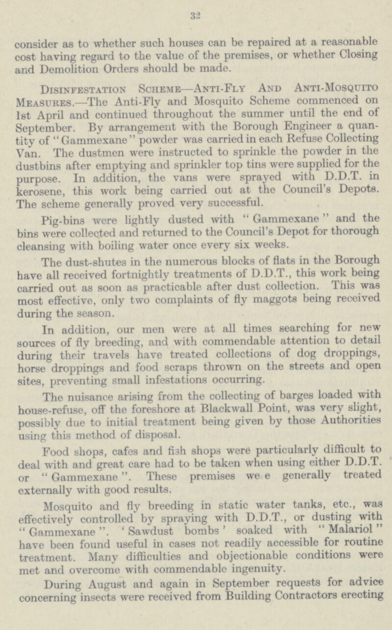 32 consider as to whether such houses can be repaired at a reasonable cost having regard to the value of the premises, or whether Closing and Demolition Orders should be made. Disinfestation Scheme—Anti-Fly And Anti-Mosquito Measures.—The Anti-Fly and Mosquito Scheme commenced on 1st April and continued throughout the summer until the end of September. By arrangement with the Borough Engineer a quan tity of Gammexane powder was carried in each Refuse Collecting Van. The dustmen were instructed to sprinkle the powder in the dustbins after emptying and sprinkler top tins were supplied for the purpose. In addition, the vans were sprayed with D.D.T. in kerosene, this work being carried out at the Council's Depots. The scheme generally proved very successful. Pig-bins were lightly dusted with Gammexane and the bins were collected and returned to the Council's Depot for thorough cleansing with boiling water once every six weeks. The dust-shutes in the numerous blocks of flats in the Borough have all received fortnightly treatments of D.D.T., this work being carried out as soon as practicable after dust collection. This was most effective, only two complaints of fly maggots being received during the season. In addition, our men were at all times searching for new sources of fly breeding, and with commendable attention to detail during their travels have treated collections of dog droppings, horse droppings and food scraps thrown on the streets and open sites, preventing small infestations occurring. The nuisance arising from the collecting of barges loaded with house-refuse, off the foreshore at Blackwall Point, was very slight, possibly due to initial treatment being given by those Authorities using this method of disposal. Food shops, cafes and fish shops were particularly difficult to deal with and great care had to be taken when using either D.D.T. or Gammexane. These premises were generally treated externally with good results. Mosquito and fly breeding in static water tanks, etc., was effectively controlled by spraying with D.D.T., or dusting with Gammexane Sawdust bombs soaked with Malariol have been found useful in cases not readily accessible for routine treatment. Many difficulties and objectionable conditions were met and overcome with commendable ingenuity. During August and again in September requests for advice concerning insects were received from Building Contractors erecting