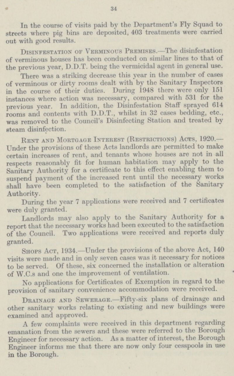 34 In the course of visits paid by the Department's Fly Squad to streets where pig bins are deposited, 403 treatments were carried out with good results. Disinfestation of Verminous Premises.—The disinfestation of verminous houses has been conducted on similar lines to that of the previous year, D.D.T. being the vermicidal agent in general use. There was a striking decrease this year in the number of cases of verminous or dirty rooms dealt with by the Sanitary Inspectors in the course of their duties. During 1948 there were only 151 instances where action was necessary, compared with 531 for the previous year. In addition, the Disinfestation Staff sprayed 614 rooms and contents with D.D.T., whilst in 32 cases bedding, etc., was removed to the Council's Disinfecting Station and treated by steam disinfection. Rent and Mortgage Interest (Restrictions) Acts, 1920.— Under the provisions of these Acts landlords are permitted to make certain increases of rent, and tenants whose houses are not in all respects reasonably fit for human habitation may apply to the Sanitary Authority for a certificate to this effect enabling them to suspend payment of the increased rent until the necessary works shall have been completed to the satisfaction of the Sanitary Authority. During the year 7 applications were received and 7 certificates were duly granted. Landlords may also apply to the Sanitary Authority for a report that the necessary works had been executed to the satisfaction of the Council. Two applications were received and reports duly granted. Shops Act, 1934.—Under the provisions of the above Act, 140 visits were made and in only seven cases was it necessary for notices to be served. Of these, six concerned the installation or alteration of W.C.s and one the improvement of ventilation. No applications for Certificates of Exemption in regard to the provision of sanitary convenience accommodation were received. Drainage and Sewerage.—Fifty-six plans of drainage and other sanitary works relating to existing and new buildings were examined and approved. A few complaints were received in this department regarding emanation from the sewers and these were referred to the Borough Engineer for necessary action. As a matter of interest, the Borough Engineer informs me that there are now only four cesspools in use in the Borough.