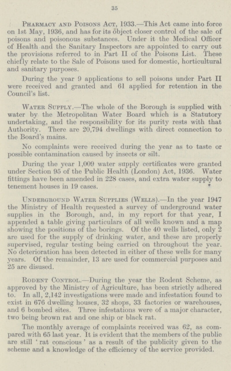 35 Pharmacy and Poisons Act, 1933.—This Act came into force on 1st May, 1936, and has for its object closer control of the sale of poisons and poisonous substances. Under it the Medical Officer of Health and the Sanitary Inspectors are appointed to carry out the provisions referred to in Part II of the Poisons List. These chiefly relate to the Sale of Poisons used for domestic, horticultural and sanitary purposes. During the year 9 applications to sell poisons under Part II were received and granted and 61 applied for retention in the Council's list. Water Supply.—The whole of the Borough is supplied with water by the Metropolitan Water Board which is a Statutory undertaking, and the responsibility for its purity rests with that Authority. There are 20,794 dwellings with direct connection to the Board's mains. No complaints were received during the year as to taste or possible contamination caused by insects or silt. During the year 1,009 water supply certificates were granted under Section 95 of the Public Health (London) Act, 1936. Water fittings have been amended in 228 cases, and extra water supply to tenement houses in 19 cases. Underground Water Supplies (Wells).—In the year 1947 the Ministry of Health requested a survey of underground water supplies in the Borough, and, in my report for that year, I appended a table giving particulars of all wells known and a map showing the positions of the borings. Of the 40 wells listed, only 2 are used for the supply of drinking water, and these are properly supervised, regular testing being carried on throughout the year. No deterioration has been detected in either of these wells for many years. Of the remainder, 13 are used for commercial purposes and 25 are disused. Rodent Control.—During the year the Rodent Scheme, as approved by the Ministry of Agriculture, lias been strictly adhered to. In all, 2,142 investigations were made and infestation found to exist in 676 dwelling houses, 32 shops, 33 factories or warehouses, and 6 bombed sites. Three infestations were of a major character, two being brown rat and one ship or black rat. The monthly average of complaints received was 62, as com pared with 65 last year. It is evident that the members of the public are still 'rat conscious' as a result of the publicity given to the scheme and a knowledge of the efficiency of the service provided.