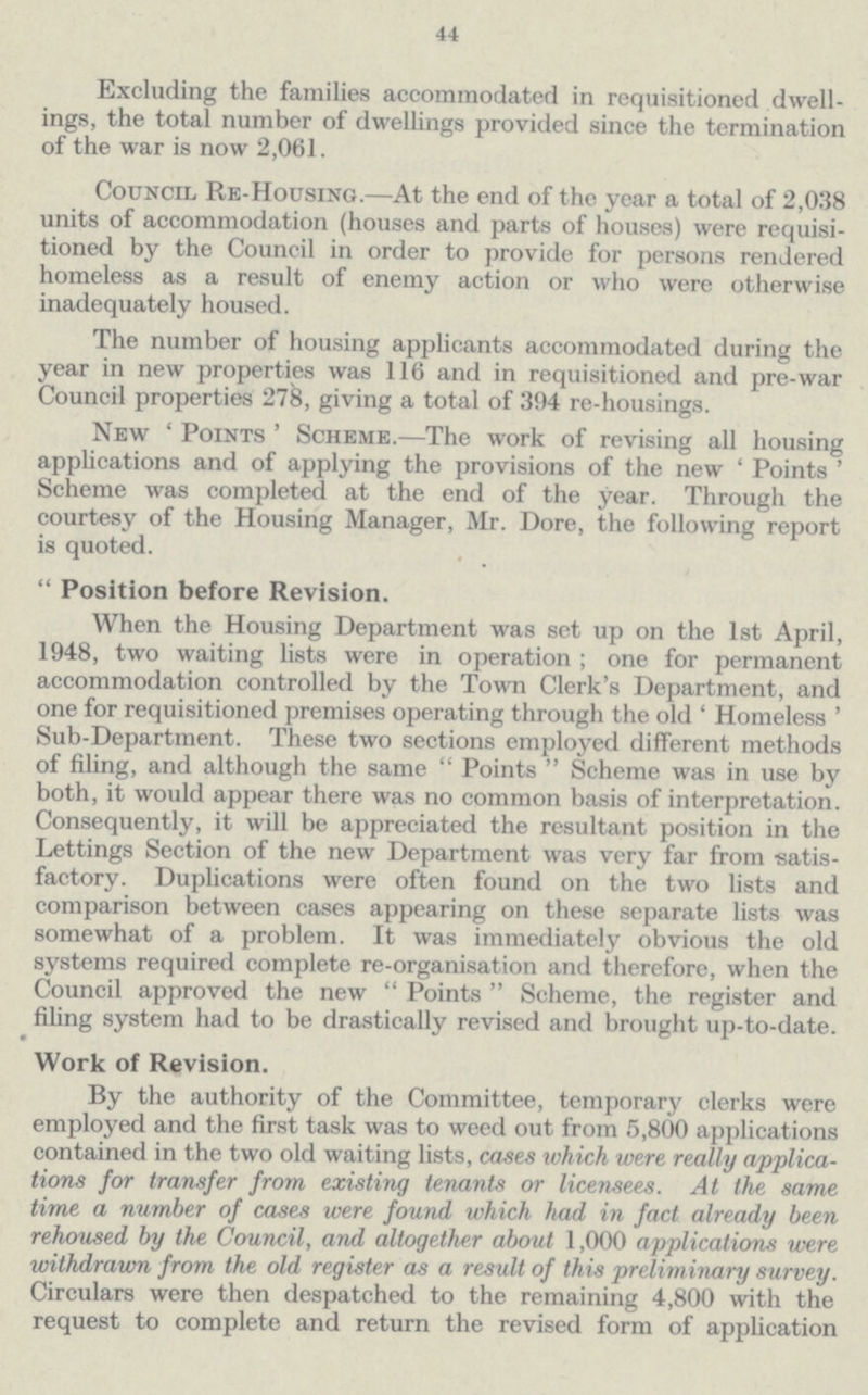44 Excluding the families accommodated in requisitioned dwell ings, the total number of dwellings provided since the termination of the war is now 2,061. Council Re-Housing.—At the end of the year a total of 2,038 units of accommodation (houses and parts of houses) were requisi tioned by the Council in order to provide for persons rendered homeless as a result of enemy action or who were otherwise inadequately housed. The number of housing applicants accommodated during the year in new properties was 116 and in requisitioned and pre-war Council properties 278, giving a total of 394 re-housings. New 'Points' Scheme.—The work of revising all housing applications and of applying the provisions of the new 'Points' Scheme was completed at the end of the year. Through the courtesy of the Housing Manager, Mr. Dore, the following report is quoted. Position before Revision. When the Housing Department was set up on the 1st April, 1948, two waiting lists were in operation; one for permanent accommodation controlled by the Town Clerk's Department, and one for requisitioned premises operating through the old 'Homeless' Sub-Department. These two sections employed different methods of filing, and although the same Points Scheme was in use by both, it would appear there was no common basis of interpretation. Consequently, it will be appreciated the resultant position in the Lettings Section of the new Department was very far from •satis factory. Duplications were often found on the two lists and comparison between cases appearing on these separate lists was somewhat of a problem. It was immediately obvious the old systems required complete re-organisation and therefore, when the Council approved the new Points Scheme, the register and filing system had to be drastically revised and brought up-to-date. Work of Revision. By the authority of the Committee, temporary clerks were employed and the first task was to weed out from 5,800 applications contained in the two old waiting lists, cases which were, really applica tions for transfer from existing tenants or licensees. At the same time a number of cases were found which had in fact already been rehoused by the Council, and altogether about 1,000 applications were withdrawn from the old register as a result of this preliminary survey. Circulars were then despatched to the remaining 4,800 with the request to complete and return the revised form of application