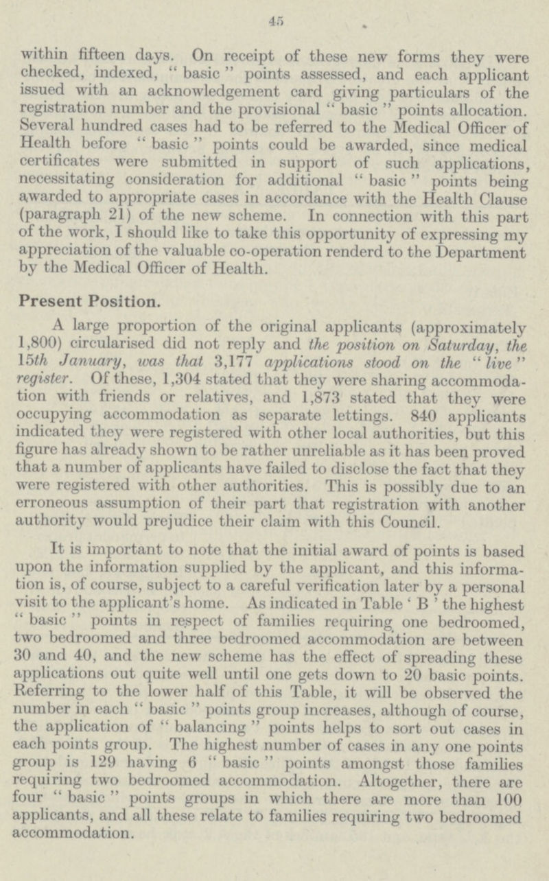 45 within fifteen days. On receipt of these new forms they were checked, indexed, basic points assessed, and each applicant issued with an acknowledgement card giving particulars of the registration number and the provisional basic points allocation. Several hundred cases had to be referred to the Medical Officer of Health before basic points could be awarded, since medical certificates were submitted in support of such applications, necessitating consideration for additional basic points being awarded to appropriate cases in accordance with the Health Clause (paragraph 21) of the new scheme. In connection with this part of the work, I should like to take this opportunity of expressing my appreciation of the valuable co-operation renderd to the Department by the Medical Officer of Health. Present Position. A large proportion of the original applicants (approximately 1,800) circularised did not reply and the position on Saturday, the 15th January, was that 3,177 applications stood on the live register. Of these, 1,304 stated that they were sharing accommoda tion with friends or relatives, and 1,873 stated that they were occupying accommodation as separate lettings. 840 applicants indicated they were registered with other local authorities, but this figure has already shown to be rather unreliable as it has been proved that a number of applicants have failed to disclose the fact that they were registered with other authorities. This is possibly due to an erroneous assumption of their part that registration with another authority would prejudice their claim with this Council. It is important to note that the initial award of points is based upon the information supplied by the applicant, and this informa tion is, of course, subject to a careful verification later by a personal visit to the applicant's home. As indicated in Table 'B' the highest basic points in re.spect of families requiring one bedroomed, two bedroomed and three bedroomed accommodation are between 30 and 40, and the new scheme has the effect of spreading these applications out quite well until one gets down to 20 basic points. Referring to the lower half of this Table, it will be observed the number in each basic points group increases, although of course, the application of balancing points helps to sort out cases in each points group. The highest number of cases in any one points group is 129 having 6 basic points amongst those families requiring two bedroomed accommodation. Altogether, there are four basic points groups in which there are more than 100 applicants, and all these relate to families requiring two bedroomed accommodation.