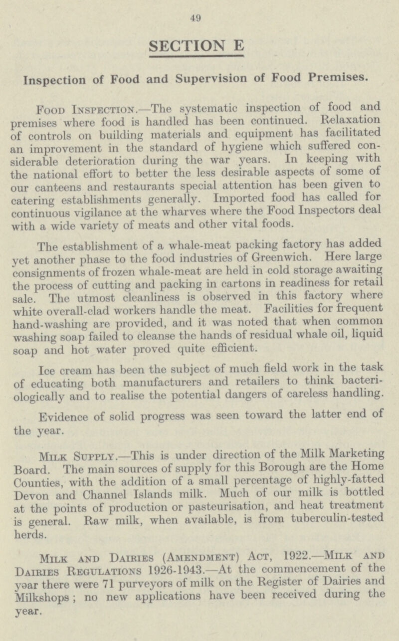 49 SECTION E Inspection of Food and Supervision of Food Premises. Food Inspection.—The systematic inspection of food and premises where food is handled has been continued. Relaxation of controls on building materials and equipment has facilitated an improvement in the standard of hygiene which suffered con siderable deterioration during the war years. In keeping with the national effort to better the less desirable aspects of some of our canteens and restaurants special attention has been given to catering establishments generally. Imported food has called for continuous vigilance at the wharves where the Food Inspectors deal with a wide variety of meats and other vital foods. The establishment of a whale-meat packing factory has added yet another phase to the food industries of Greenwich. Here large consignments of frozen whale-meat are held in cold storage awaiting the process of cutting and packing in cartons in readiness for retail sale. The utmost cleanliness is observed in this factory where white overall-clad workers handle the meat. Facilities for frequent hand-washing are provided, and it was noted that when common washing soap failed to cleanse the hands of residual whale oil, liquid soap and hot water proved quite efficient. Ice cream has been the subject of much field work in the task of educating both manufacturers and retailers to think bacteri ologically and to realise the potential dangers of careless handling. Evidence of solid progress was seen toward the latter end of the year. Milk Supply.—This is under direction of the Milk Marketing Board. The main sources of supply for this Borough are the Home Counties, with the addition of a small percentage of highly-fatted Devon and Channel Islands milk. Much of our milk is bottled at the points of production or pasteurisation, and heat treatment is general. Raw milk, when available, is from tuberculin-tested herds. Milk and Dairies (Amendment) Act, 1922.—Milk and Dairies Regulations 1926-1943.—At the commencement of the yoar there were 71 purveyors of milk on the Register of Dairies and Milkshops; no new applications have been received during the year.