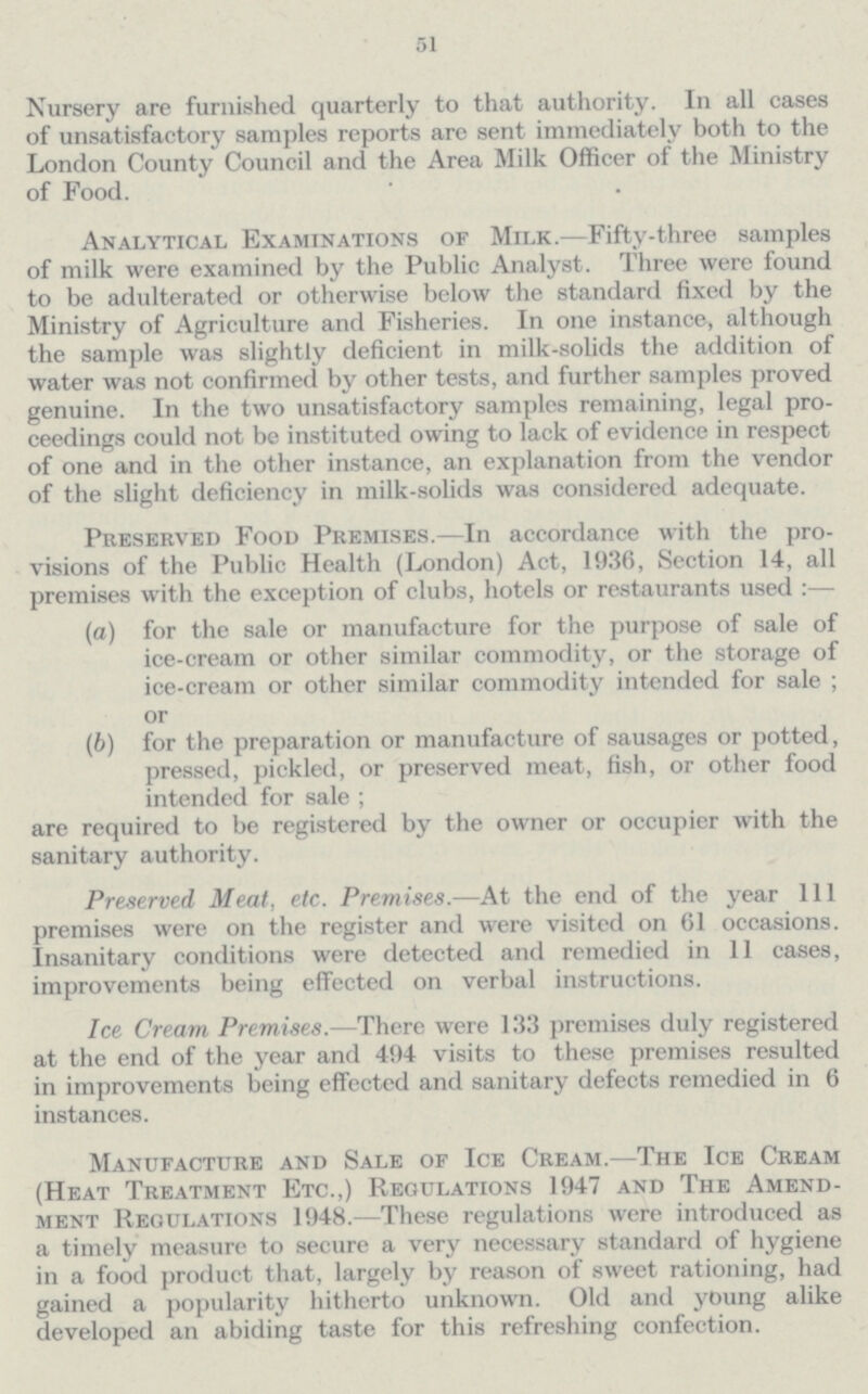 51 Nursery are furnished quarterly to that authority. In all cases of unsatisfactory samples reports are sent immediately both to the London County Council and the Area Milk Officer of the Ministry of Food. Analytical Examinations of Milk.—Fifty-three samples of milk were examined by the Public Analyst. Three were found to be adulterated or otherwise below the standard fixed by the Ministry of Agriculture and Fisheries. In one instance, although the sample was slightly deficient in milk-solids the addition of water was not confirmed by other tests, and further samples proved genuine. In the two unsatisfactory samples remaining, legal pro ceedings could not be instituted owing to lack of evidence in respect of one and in the other instance, an explanation from the vendor of the slight deficiency in milk-solids was considered adequate. Preserved Food Premises.—In accordance with the pro visions of the Public Health (London) Act, 1936, Section 14, all premises with the exception of clubs, hotels or restaurants used:— (а) for the sale or manufacture for the purpose of sale of ice-cream or other similar commodity, or the storage of ice-cream or other similar commodity intended for sale; or (b) for the preparation or manufacture of sausages or potted, pressed, pickled, or preserved meat, fish, or other food intended for sale; are required to be registered by the owner or occupier with the sanitary authority. Preserved Meat, etc. Premises.—At the end of the year 111 premises were on the register and were visited on 61 occasions. Insanitary conditions were detected and remedied in 11 cases, improvements being effected on verbal instructions. Ice Cream Premises.—There were 133 premises duly registered at the end of the year and 494 visits to these premises resulted in improvements being effected and sanitary defects remedied in 6 instances. Manufacture and Sale of Ice Cream.—The Ice Cream (Heat Treatment Etc.,) Regulations 1947 and The Amend ment Regulations 1948.—These regulations were introduced as a timely measure to secure a very necessary standard of hygiene in a food product that, largely by reason of sweet rationing, had gained a popularity hitherto unknown. Old and young alike developed an abiding taste for this refreshing confection.