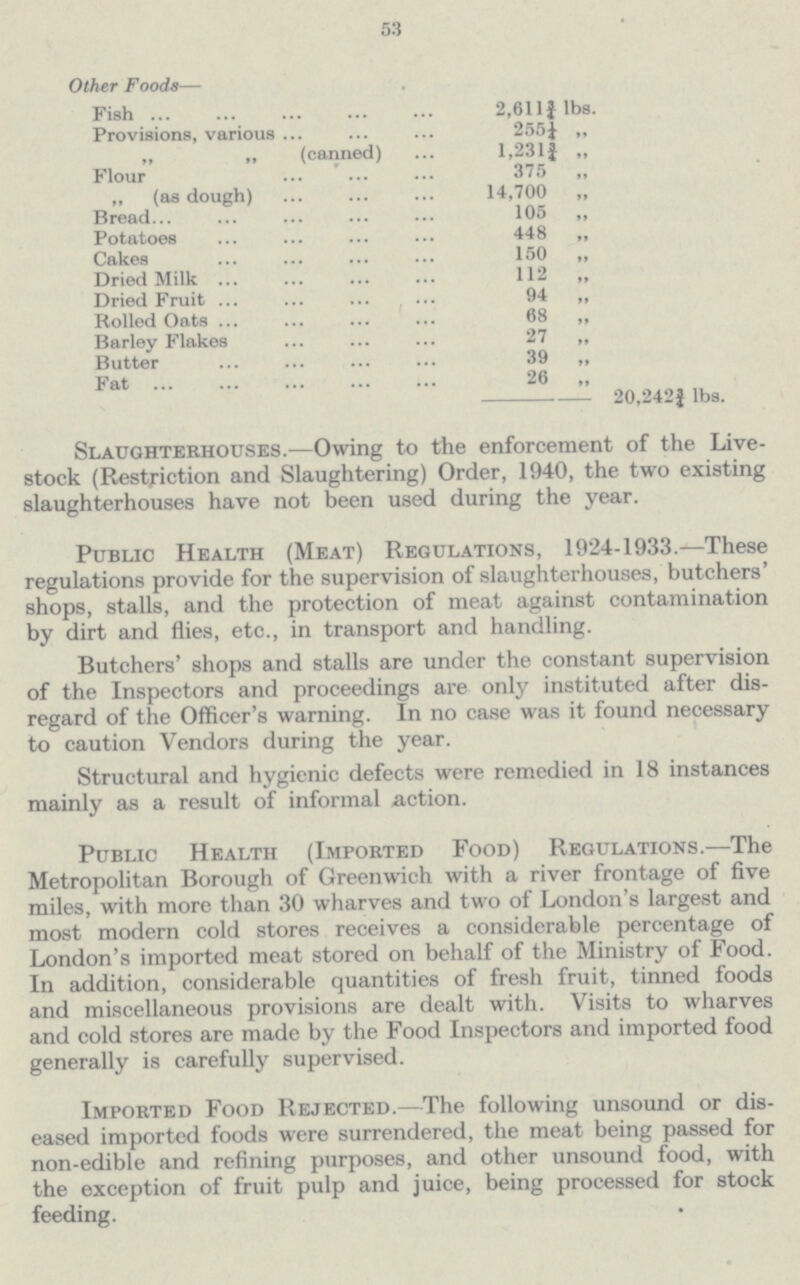 53 Other Foods— Fish 2,611¾ lbs. Provisions, various 255¼ „ „ „ (canned) 1.231¾ „ Flour 375 „ „ (as dough) 14,700 „ Bread 105 „ Potatoes 448 „ Cakes 150 „ Dried Milk 112 „ Dried Fruit 94 „ Rolled Oats 68 „ Barley Flakes 27 „ Butter 39 „ Fat 26 „ 20,242¾ lbs. Slaughterhouses.—Owing to the enforcement of the Live stock (Restriction and Slaughtering) Order, 1940, the two existing slaughterhouses have not been used during the year. Public Health (Meat) Regulations, 1924-1933.—These regulations provide for the supervision of slaughterhouses, butchers' shops, stalls, and the protection of meat against contamination by dirt and flies, etc., in transport and handling. Butchers' shops and stalls are under the constant supervision of the Inspectors and proceedings are only instituted after dis regard of the Officer's warning. In no case was it found necessary to caution Vendors during the year. Structural and hygienic defects were remedied in 18 instances mainly as a result of informal action. Public Health (Imported Food) Regulations.—The Metropolitan Borough of Greenwich with a river frontage of five miles, with more than 30 wharves and two of London's largest and most modern cold stores receives a considerable percentage of London's imported meat stored on behalf of the Ministry of Food. In addition, considerable quantities of fresh fruit, tinned foods and miscellaneous provisions are dealt with. Visits to wharves and cold stores are made by the Food Inspectors and imported food generally is carefully supervised. Imported Food Rejected.—The following unsound or dis eased imported foods were surrendered, the meat being passed for non-edible and refining purposes, and other unsound food, with the exception of fruit pulp and juice, being processed for stock feeding.