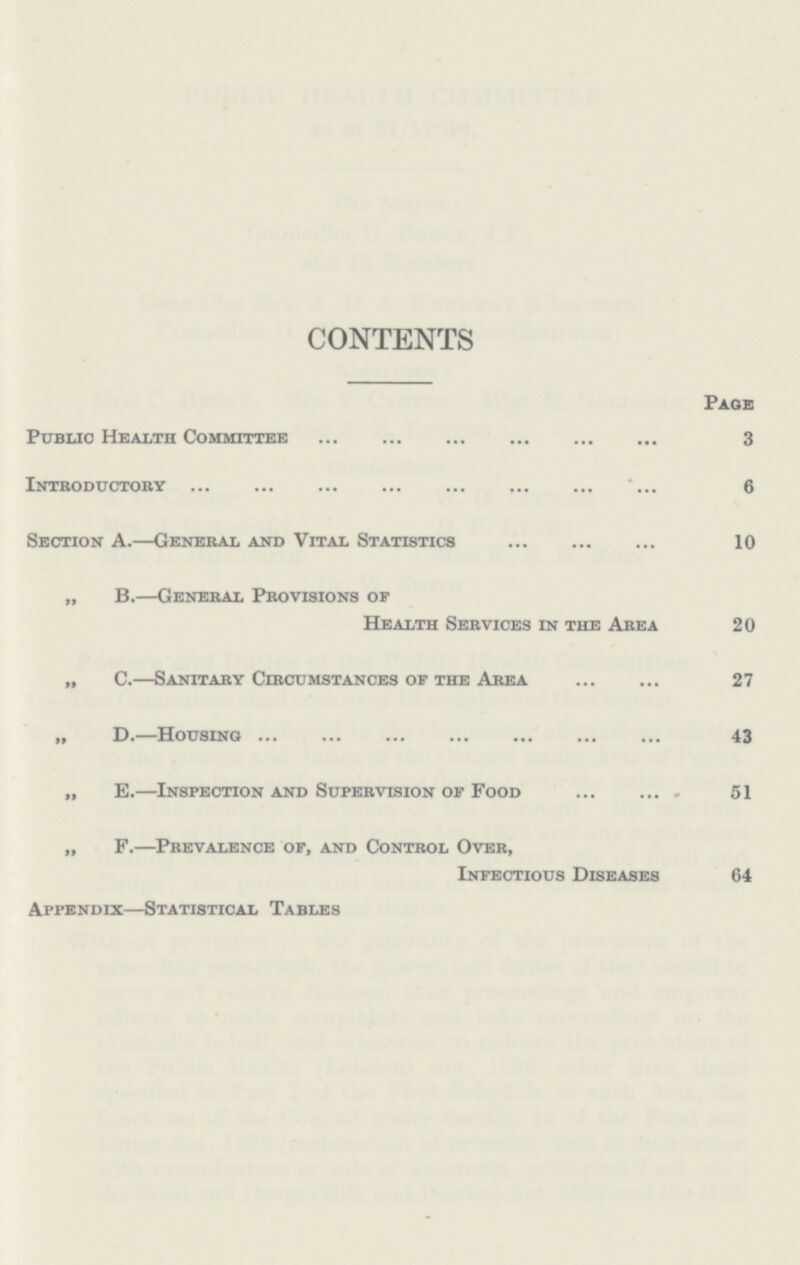 CONTENTS Page Public Health Committee 3 Introductory 6 Section A.—General and Vital Statistics 10 „ B.—General Provisions of Health Services in the Area 20 „ C.—Sanitary Circumstances of the Area 27 „ D.—Housing 43 „ E.—Inspection and Supervision of Food 51 „ F.—Prevalence of, and Control Over, Infectious Diseases 64 Appendix—Statistical Tables