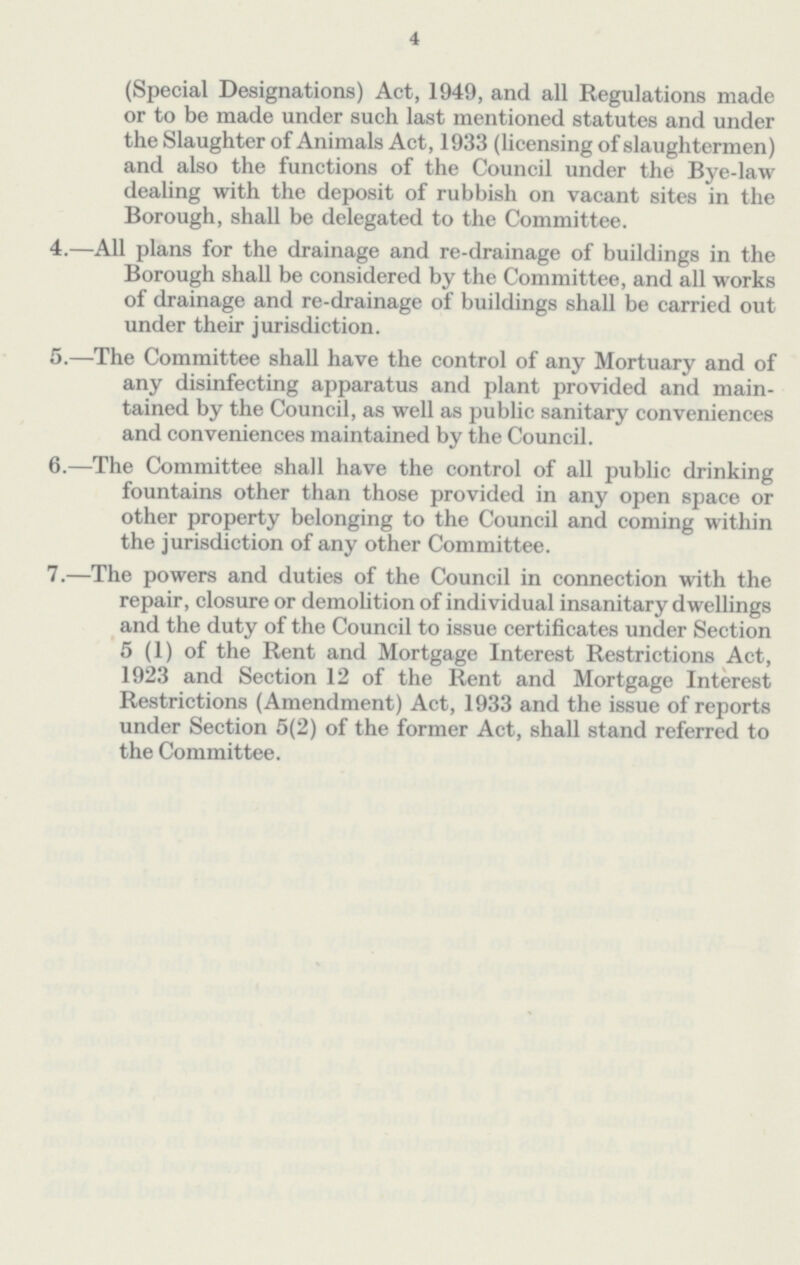 4 (Special Designations) Act, 1949, and all Regulations made or to be made under such last mentioned statutes and under the Slaughter of Animals Act, 1933 (licensing of slaughtermen) and also the functions of the Council under the Bye-law dealing with the deposit of rubbish on vacant sites in the Borough, shall be delegated to the Committee. 4.—All plans for the drainage and re-drainage of buildings in the Borough shall be considered by the Committee, and all works of drainage and re-drainage of buildings shall be carried out under their jurisdiction. 5.—The Committee shall have the control of any Mortuary and of any disinfecting apparatus and plant provided and main tained by the Council, as well as public sanitary conveniences and conveniences maintained by the Council. 6.—The Committee shall have the control of all public drinking fountains other than those provided in any open space or other property belonging to the Council and coming within the jurisdiction of any other Committee. 7.—The powers and duties of the Council in connection with the repair, closure or demolition of individual insanitary dwellings and the duty of the Council to issue certificates under Section 5 (1) of the Rent and Mortgage Interest Restrictions Act, 1923 and Section 12 of the Rent and Mortgage Interest Restrictions (Amendment) Act, 1933 and the issue of reports under Section 5(2) of the former Act, shall stand referred to the Committee.