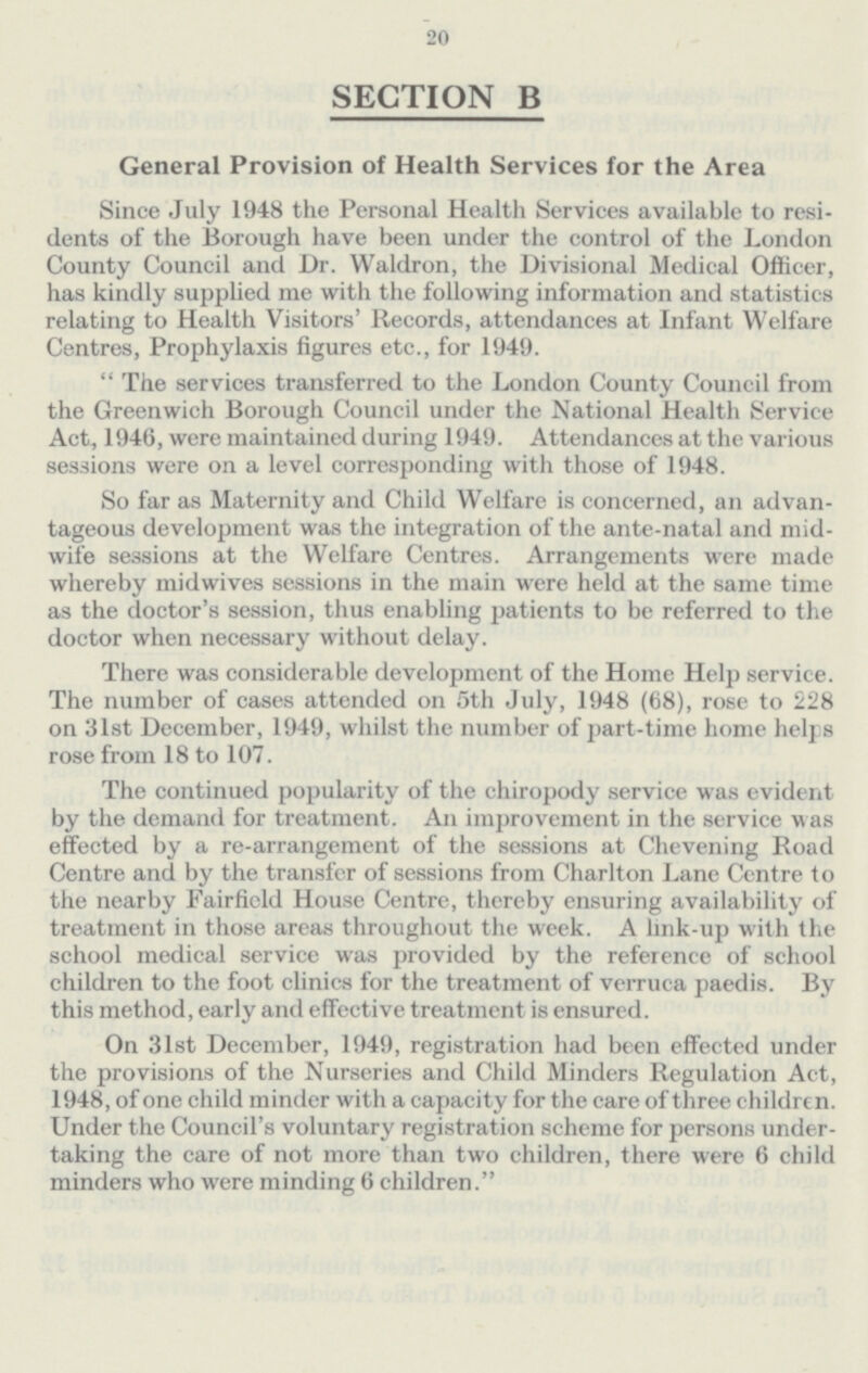 20 SECTION B General Provision of Health Services for the Area Since July 1948 the Personal Health Services available to resi dents of the Borough have been under the control of the London County Council and Dr. Waldron, the Divisional Medical Officer, has kindly supplied me with the following information and statistics relating to Health Visitors' Records, attendances at Infant Welfare Centres, Prophylaxis figures etc., for 1949.  The services transferred to the London County Council from the Greenwich Borough Council under the National Health Service Act, 1946, were maintained during 1949. Attendances at the various sessions were on a level corresponding with those of 1948. So far as Maternity and Child Welfare is concerned, an advan tageous development was the integration of the ante-natal and mid wife sessions at the Welfare Centres. Arrangements were made whereby midwives sessions in the main were held at the same time as the doctor's session, thus enabling patients to be referred to the doctor when necessary without delay. There was considerable development of the Home Help service. The number of cases attended on 5th July, 1948 (68), rose to 228 on 31st December, 1949, whilst the number of part-time home helps rose from 18 to 107. The continued popularity of the chiropody service was evident by the demand for treatment. An improvement in the service was effected by a re-arrangement of the sessions at Chevening Road Centre and by the transfer of sessions from Charlton Lane Centre to the nearby Fairfield House Centre, thereby ensuring availability of treatment in those areas throughout the week. A link-up with the school medical service was provided by the reference of school children to the foot clinics for the treatment of verruca paedis. By this method, early and effective treatment is ensured. On 31st December, 1949, registration had been effected under the provisions of the Nurseries and Child Minders Regulation Act, 1948, of one child minder with a capacity for the care of three children. Under the Council's voluntary registration scheme for persons under taking the care of not more than two children, there were 6 child minders who were minding 6 children.