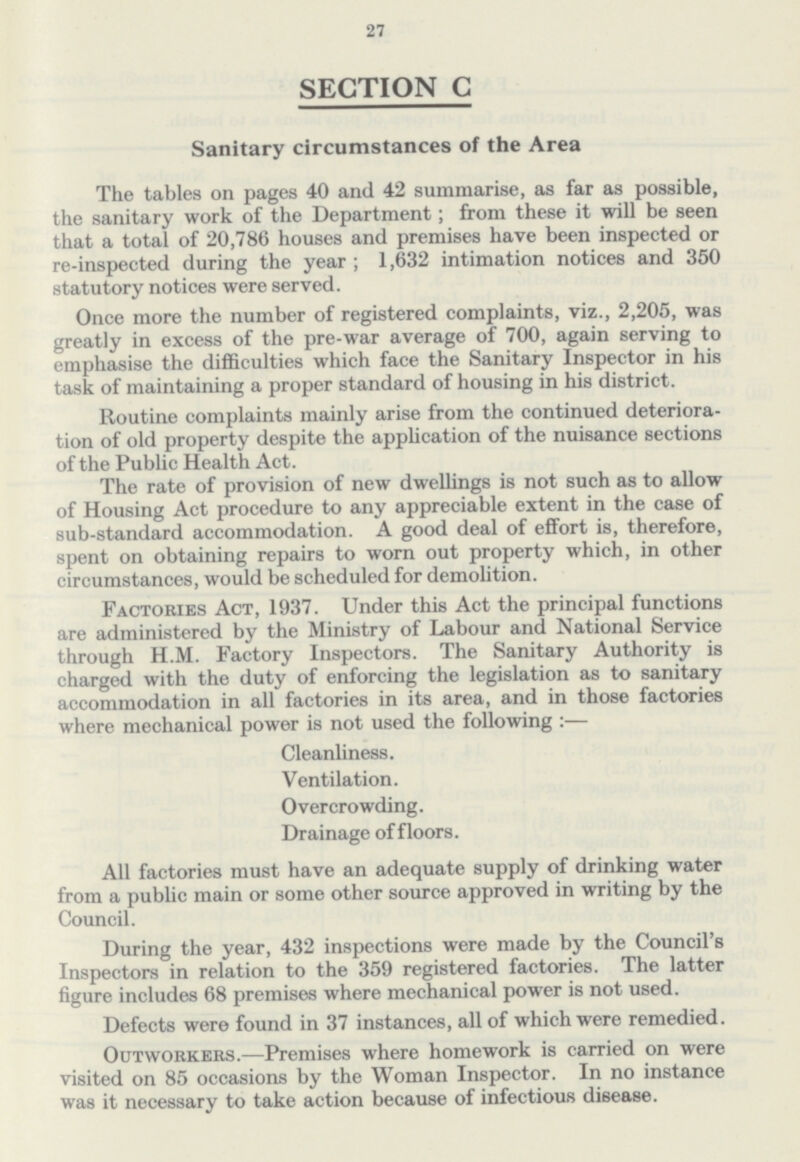 27 SECTION C Sanitary circumstances of the Area The tables on pages 40 and 42 summarise, as far as possible, the sanitary work of the Department; from these it will be seen that a total of 20,786 houses and premises have been inspected or re-inspected during the year; 1,632 intimation notices and 350 statutory notices were served. Once more the number of registered complaints, viz., 2,205, was greatly in excess of the pre-war average of 700, again serving to emphasise the difficulties which face the Sanitary Inspector in his task of maintaining a proper standard of housing in his district. Routine complaints mainly arise from the continued deteriora tion of old property despite the application of the nuisance sections of the Public Health Act. The rate of provision of new dwellings is not such as to allow of Housing Act procedure to any appreciable extent in the case of sub-standard accommodation. A good deal of effort is, therefore, spent on obtaining repairs to worn out property which, in other circumstances, would be scheduled for demolition. Factories Act, 1937. Under this Act the principal functions are administered by the Ministry of Labour and National Service through H.M. Factory Inspectors. The Sanitary Authority is charged with the duty of enforcing the legislation as to sanitary accommodation in all factories in its area, and in those factories where mechanical power is not used the following :— Cleanliness. Ventilation. Overcrowding. Drainage of floors. All factories must have an adequate supply of drinking water from a public main or some other source approved in writing by the Council. During the year, 432 inspections were made by the Council's Inspectors in relation to the 359 registered factories. The latter figure includes 68 premises where mechanical power is not used. Defects were found in 37 instances, all of which were remedied. Outworkers.—Premises where homework is carried on were visited on 85 occasions by the Woman Inspector. In no instance was it necessary to take action because of infectious disease.