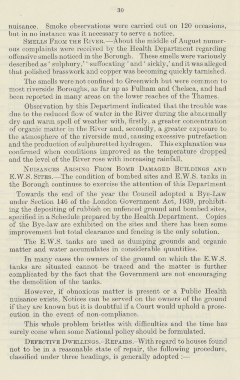 30 nuisance. Smoke observations were carried out on 120 occasions, but in no instance was it necessary to serve a notice. Smells From the River.—About the middle of August numer ous complaints were received by the Health Department regarding offensive smells noticed in the Borough. These smells were variously described as' sulphury,'' suffocating ' and ' sickly,' and it was alleged that polished brasswork and copper was becoming quickly tarnished. The smells were not confined to Greenwich but were common to most riverside Boroughs, as far up as Fulham and Chelsea, and had been reported in many areas on the lower reaches of the Thames. Observation by this Department indicated that the trouble was due to the reduced flow of water in the River during the abnormally dry and warm spell of weather with, firstly, a greater concentration of organic matter in the River and, secondly, a greater exposure to the atmosphere of the riverside mud, causing excessive putrefaction and the production of sulphuretted hydrogen. This explanation was confirmed when conditions improved as the temperature dropped and the level of the River rose with increasing rainfall. Nuisances Arising From Bomb Damaged Buildings and E.W.S. Sites.—The condition of bombed sites and E.W.S. tanks in the Borough continues to exercise the attention of this Department Towards the end of the year the Council adopted a Bye-Law under Section 146 of the London Government Act, 1939, prohibit ing the depositing of rubbish on unfenced ground and bombed sites, specified in a Schedule prepared by the Health Department. Copies of the Bye-law are exhibited on the sites and there has been some improvement but total clearance and fencing is the only solution. The E.W.S. tanks are used as dumping grounds and organic matter and water accumulates in considerable quantities. In many cases the owners of the ground on which the E.W.S. tanks are situated cannot be traced and the matter is further complicated by the fact that the Government are not encouraging the demolition of the tanks. However, if obnoxious matter is present or a Public Health nuisance exists, Notices can be served on the owners of the ground if they are known but it is doubtful if a Court would uphold a prose cution in the event of non-compliance. This whole problem bristles with difficulties and the time has surely come when some National policy should be formulated. Defective DwELLiNGS.-REPAiRS.-With regard to houses found not to be in a reasonable state of repair, the following procedure, classified under three headings, is generally adopted :—