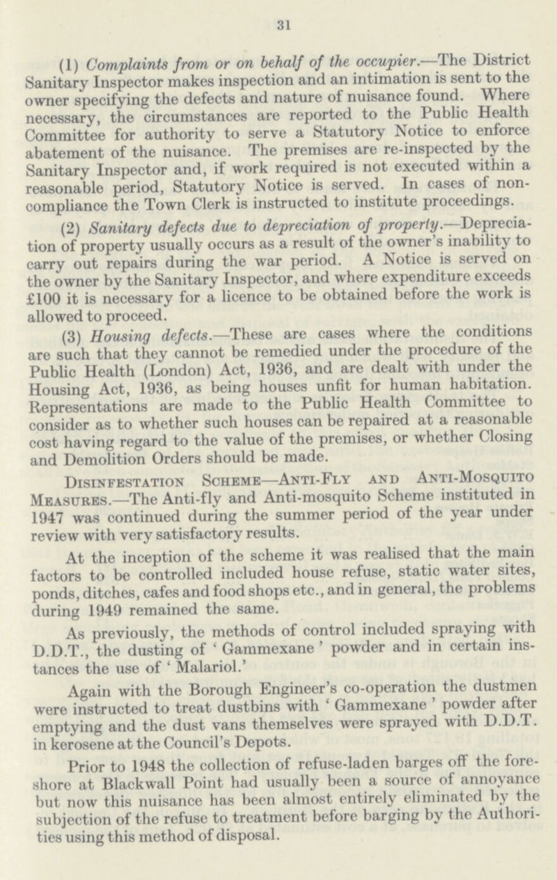 31 (1) Complaints from or on behalf of the occupier.—The District Sanitary Inspector makes inspection and an intimation is sent to the owner specifying the defects and nature of nuisance found. Where necessary, the circumstances are reported to the Public Health Committee for authority to serve a Statutory Notice to enforce abatement of the nuisance. The premises are re-inspected by the Sanitary Inspector and, if work required is not executed within a reasonable period, Statutory Notice is served. In cases of non compliance the Town Clerk is instructed to institute proceedings. (2) Sanitary defects due to depreciation of property.—Deprecia tion of property usually occurs as a result of the owner's inability to carry out repairs during the war period. A Notice is served on the owner by the Sanitary Inspector, and where expenditure exceeds £100 it is necessary for a licence to be obtained before the work is allowed to proceed. (3) Housing defects.—These are cases where the conditions are such that they cannot be remedied under the procedure of the Public Health (London) Act, 1936, and are dealt with under the Housing Act, 1936, as being houses unfit for human habitation. Representations are made to the Public Health Committee to consider as to whether such houses can be repaired at a reasonable cost having regard to the value of the premises, or whether Closing and Demolition Orders should be made. Disinfestation Scheme—Anti-Fly and Anti-Mosquito Measures.—The Anti-fly and Anti-mosquito Scheme instituted in 1947 was continued during the summer period of the year under review with very satisfactory results. At the inception of the scheme it was realised that the main factors to be controlled included house refuse, static water sites, ponds, ditches, cafes and food shops etc., and in general, the problems during 1949 remained the same. As previously, the methods of control included spraying with D.D.T., the dusting of ' Gammexane ' powder and in certain ins tances the use of ' Malariol.' Again with the Borough Engineer's co-operation the dustmen were instructed to treat dustbins with ' Gammexane ' powder after emptying and the dust vans themselves were sprayed with D.D.T. in kerosene at the Council's Depots. Prior to 1948 the collection of refuse-laden barges off the fore shore at Blackwall Point had usually been a source of annoyance but now this nuisance has been almost entirely eliminated by the subjection of the refuse to treatment before barging by the Authori ties using this method of disposal.