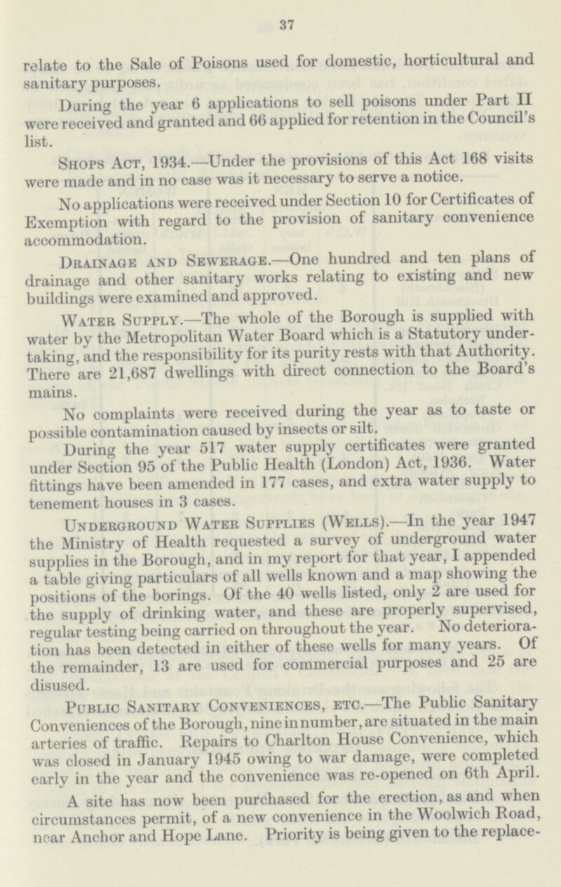 37 relate to the Sale of Poisons used for domestic, horticultural and sanitary purposes. Daring the year 6 applications to sell poisons under Part II were received and granted and 66 applied for retention in the Council's list. Shops Act, 1934.—Under the provisions of this Act 168 visits were made and in no case was it necessary to serve a notice. No applications were received under Section 10 for Certificates of Exemption with regard to the provision of sanitary convenience accommodation. Drainage and Sewerage.—One hundred and ten plans of drainage and other sanitary works relating to existing and new buildings were examined and approved. Water Supply.—The whole of the Borough is supplied with water by the Metropolitan Water Board which is a Statutory under taking, and the responsibility for its purity rests with that Authority. There are 21,687 dwellings with direct connection to the Board's mains. No complaints were received during the year as to taste or possible contamination caused by insects or silt. During the year 517 water supply certificates were granted under Section 95 of the Public Health (London) Act, 1936. Water fittings have been amended in 177 cases, and extra water supply to tenement houses in 3 cases. Underground Water Supplies (Wells).—In the year 1947 the Ministry of Health requested a survey of underground water supplies in the Borough, and in my report for that year, I appended a table giving particulars of all wells known and a map showing the positions of the borings. Of the 40 wells listed, only 2 are used for the supply of drinking water, and these are properly supervised, regular testing being carried on throughout the year. No deteriora tion has been detected in either of these wells for many years. Of the remainder, 13 are used for commercial purposes and 25 are disused. Public Sanitary Conveniences, etc.—The Public Sanitary Conveniences of the Borough, nine in number, are situated in the main arteries of traffic. Repairs to Charlton House Convenience, which was closed in January 1945 owing to war damage, were completed early in the year and the convenience was re-opened on 6th April. A site has now been purchased for the erection, as and when circumstances permit, of a new convenience in the Woolwich Road, near Anchor and Hope Lane. Priority is being given to the replace¬