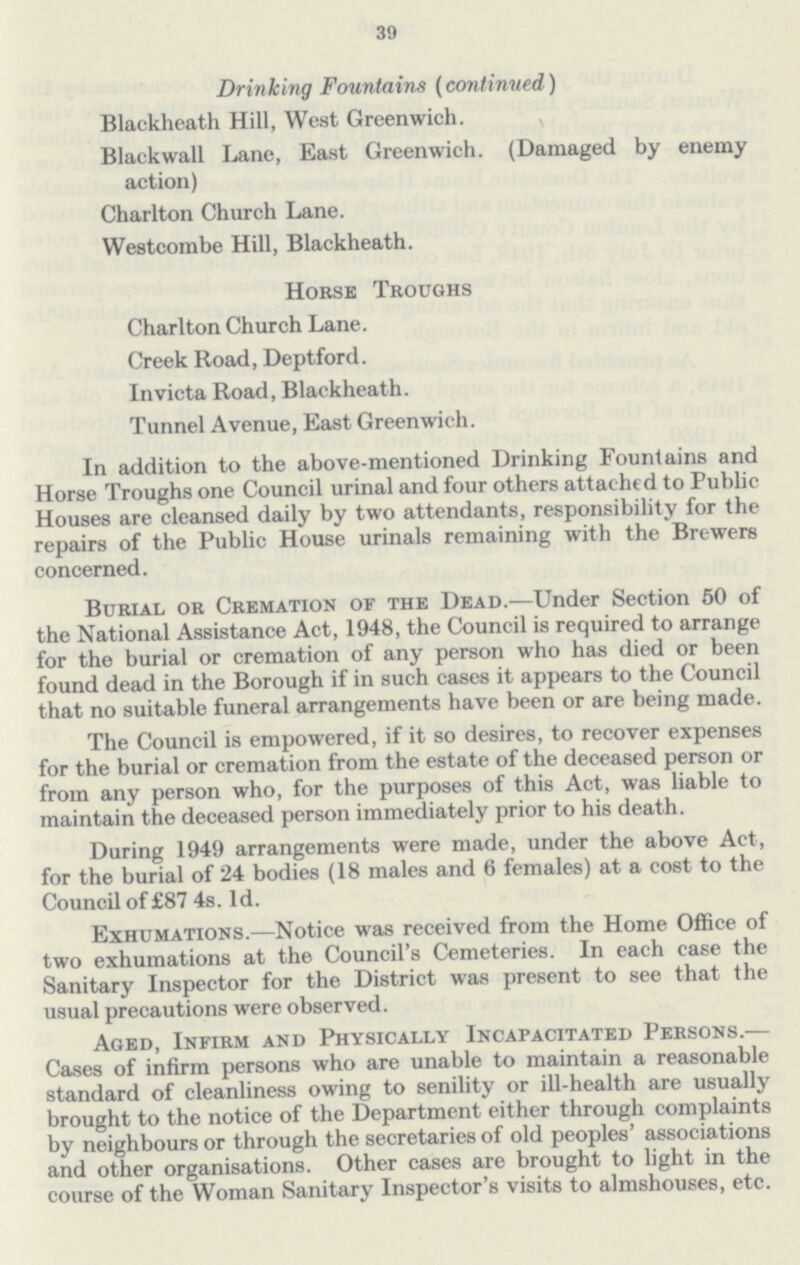 39 Drinking Fountains (continued) Blackheath Hill, West Greenwich. Blackwall Lane, East Greenwich. (Damaged by enemy action) Charlton Church Lane. Westcombe Hill, Blackheath. Horse Troughs Charlton Church Lane. Creek Road, Deptford. Invicta Road, Blackheath. Tunnel Avenue, East Greenwich. In addition to the above-mentioned Drinking Fountains and Horse Troughs one Council urinal and four others attached to Public Houses are cleansed daily by two attendants, responsibility for the repairs of the Public House urinals remaining with the Brewers concerned. Burial or Cremation of the Dead.—Under Section 50 of the National Assistance Act, 1948, the Council is required to arrange for the burial or cremation of any person who has died or been found dead in the Borough if in such cases it appears to the Council that no suitable funeral arrangements have been or are being made. The Council is empowered, if it so desires, to recover expenses for the burial or cremation from the estate of the deceased person or from any person who, for the purposes of this Act, was liable to maintain the deceased person immediately prior to his death. During 1949 arrangements were made, under the above Act, for the burial of 24 bodies (18 males and 6 females) at a cost to the Council of £87 4s. 1d. Exhumations.—Notice was received from the Home Office of two exhumations at the Council's Cemeteries. In each case the Sanitary Inspector for the District was present to see that the usual precautions were observed. Aged, Infirm and Physically Incapacitated Persons.— Cases of infirm persons who are unable to maintain a reasonable standard of cleanliness owing to senility or ill-health are usually brought to the notice of the Department either through complaints by neighbours or through the secretaries of old peoples' associations and other organisations. Other cases are brought to light in the course of the Woman Sanitary Inspector's visits to almshouses, etc.