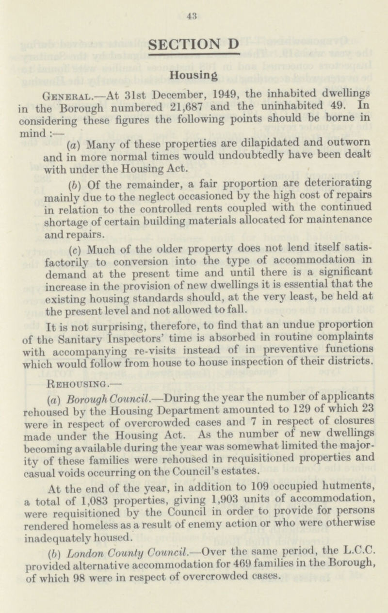 43 SECTION D Housing General.—At 31st December, 1949, the inhabited dwellings in the Borough numbered 21,687 and the uninhabited 49. In considering these figures the following points should be borne in mind:— (a) Many of these properties are dilapidated and outworn and in more normal times would undoubtedly have been dealt with under the Housing Act. (b) Of the remainder, a fair proportion are deteriorating mainly due to the neglect occasioned by the high cost of repairs in relation to the controlled rents coupled with the continued shortage of certain building materials allocated for maintenance and repairs. (c) Much of the older property does not lend itself satis factorily to conversion into the type of accommodation in demand at the present time and until there is a significant increase in the provision of new dwellings it is essential that the existing housing standards should, at the very least, be held at the present level and not allowed to fall. It is not surprising, therefore, to find that an undue proportion of the Sanitary Inspectors' time is absorbed in routine complaints with accompanying re-visits instead of in preventive functions which would follow from house to house inspection of their districts. Rehousing.— (a) Borough Council.—During the year the number of applicants rehoused by the Housing Department amounted to 129 of which 23 were in respect of overcrowded cases and 7 in respect of closures made under the Housing Act. As the number of new dwellings becoming available during the year was somewhat limited the major ity of these families were rehoused in requisitioned properties and casual voids occurring on the Council's estates. At the end of the year, in addition to 109 occupied hutments, a total of 1,083 properties, giving 1,903 units of accommodation, were requisitioned by the Council in order to provide for persons rendered homeless as a result of enemy action or who were otherwise inadequately housed. (b) London County Council.—Over the same period, the L.C.C. provided alternative accommodation for 469 families in the Borough, of which 98 were in respect of overcrowded cases.